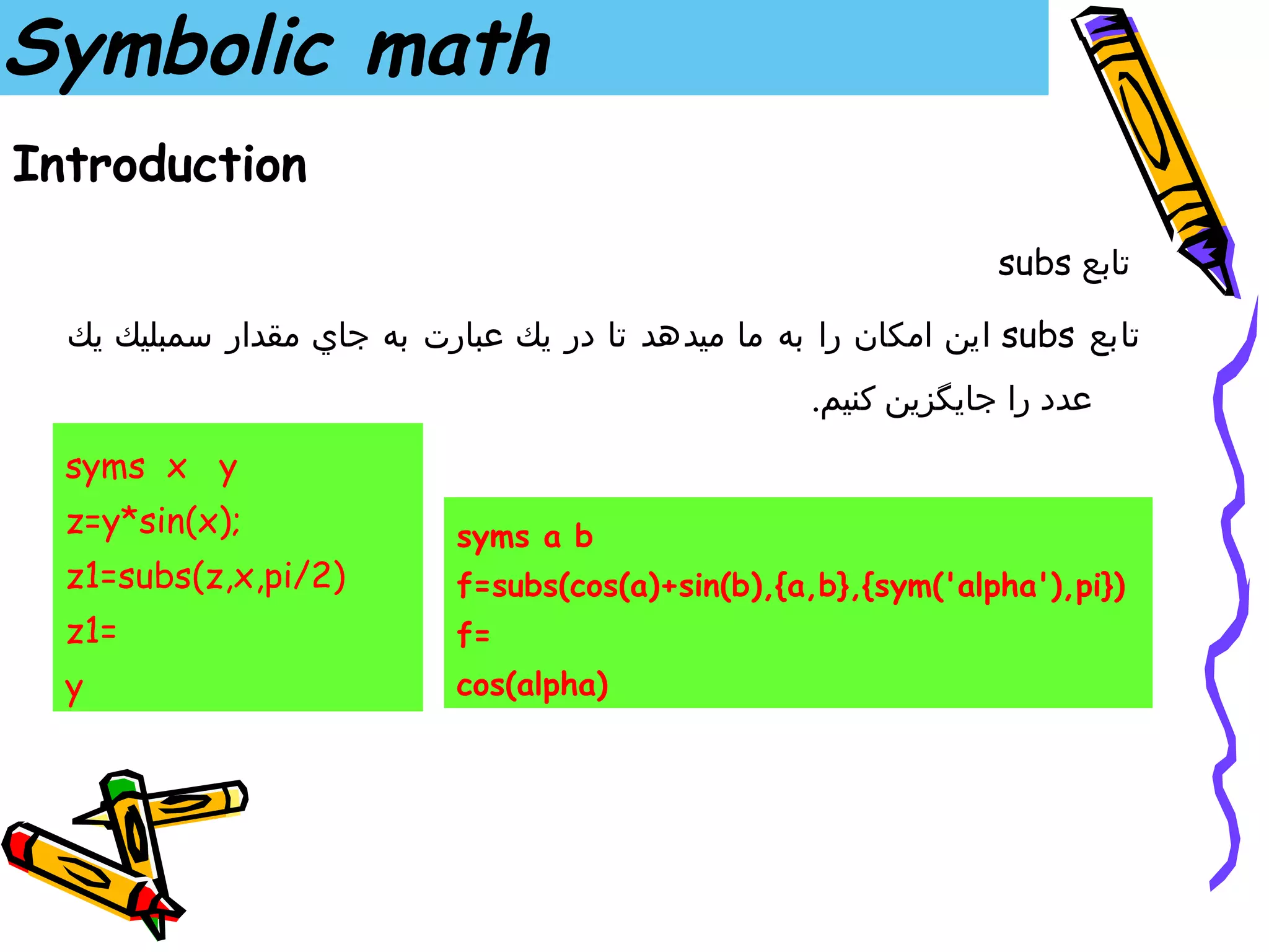 Symbolic math
Introduction
                                                                subs ‫تابع‬

  ‫ اين امكان را به ما ميدهد تا در يك عبارت به جاي مقدار سمبليك يك‬subs ‫تابع‬
                                                   .‫عدد را جايگزين كنيم‬
  syms x y
  z=y*sin(x);               syms a b
  z1=subs(z,x,pi/2)         f=subs(cos(a)+sin(b),{a,b},{sym('alpha'),pi})
  z1=                       f=
  y                         cos(alpha)
 