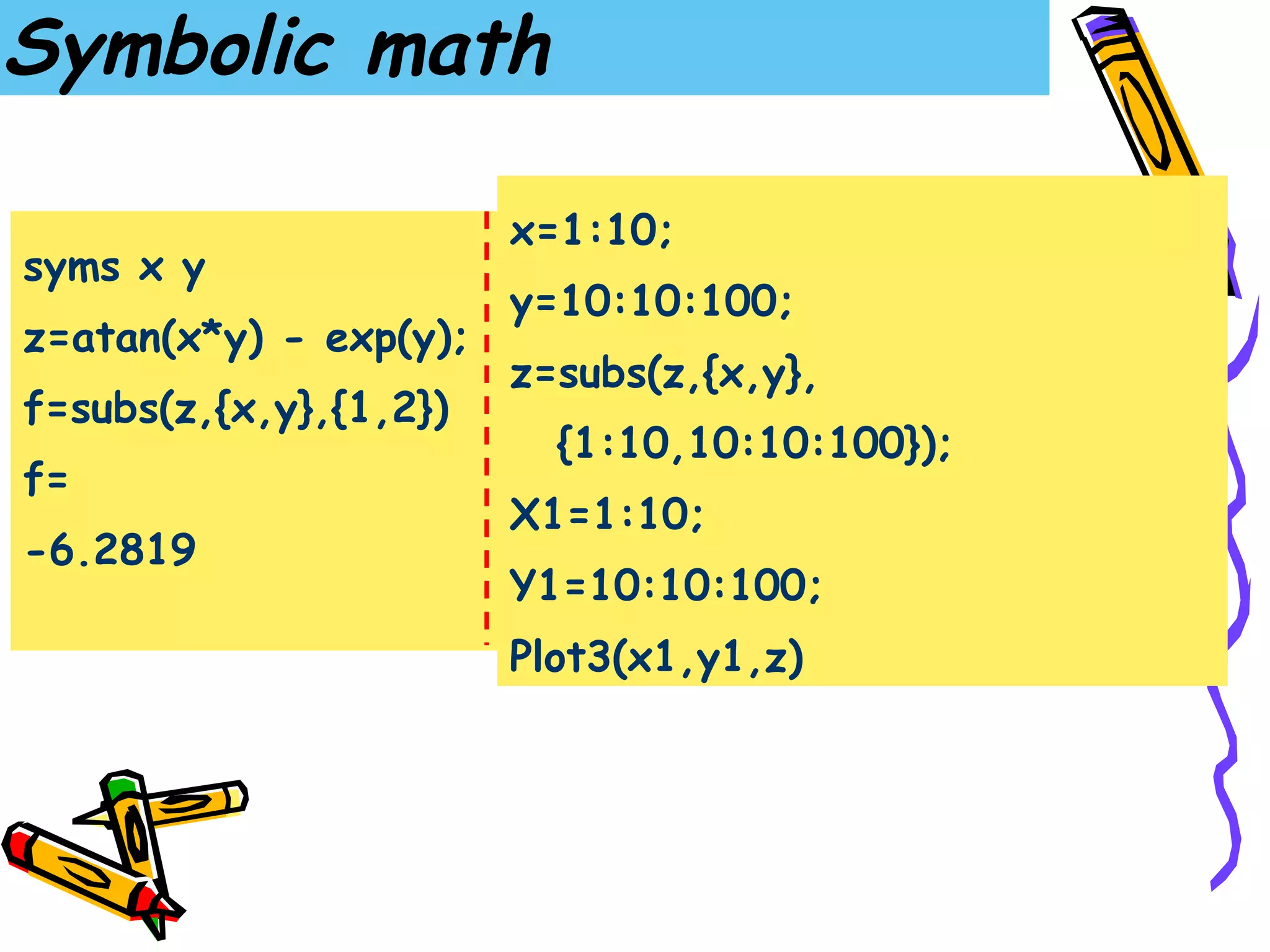 Symbolic math

                        x=1:10;
syms x y
                        y=10:10:100;
z=atan(x*y) - exp(y);
                        z=subs(z,{x,y},
f=subs(z,{x,y},{1,2})
                          {1:10,10:10:100});
f=
                        X1=1:10;
-6.2819
                        Y1=10:10:100;
                        Plot3(x1,y1,z)
 