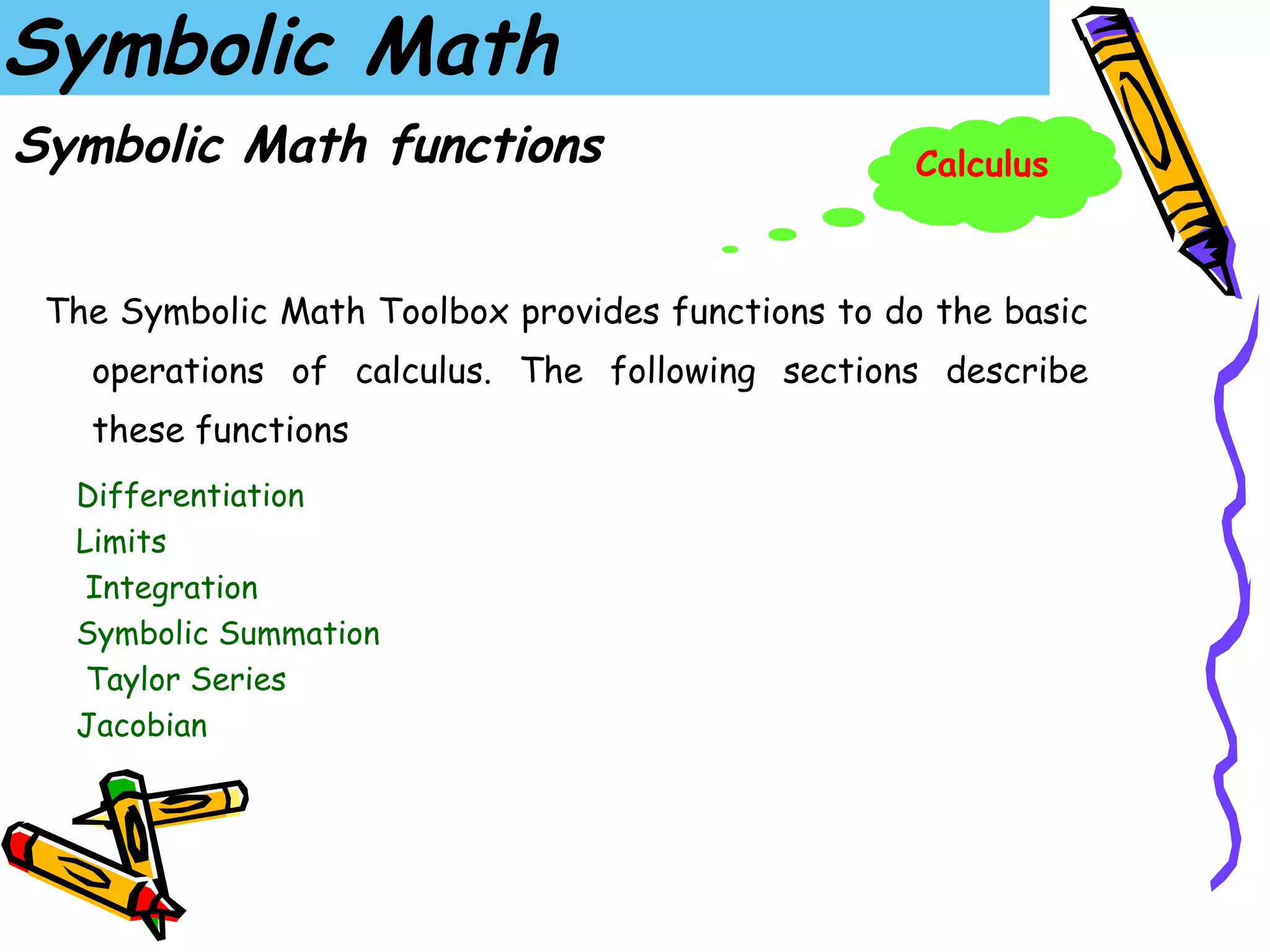 Symbolic Math
Symbolic Math functions                            Calculus



 The Symbolic Math Toolbox provides functions to do the basic
   operations of calculus. The following sections describe
   these functions
  Differentiation
  Limits
   Integration
  Symbolic Summation
   Taylor Series
  Jacobian
 