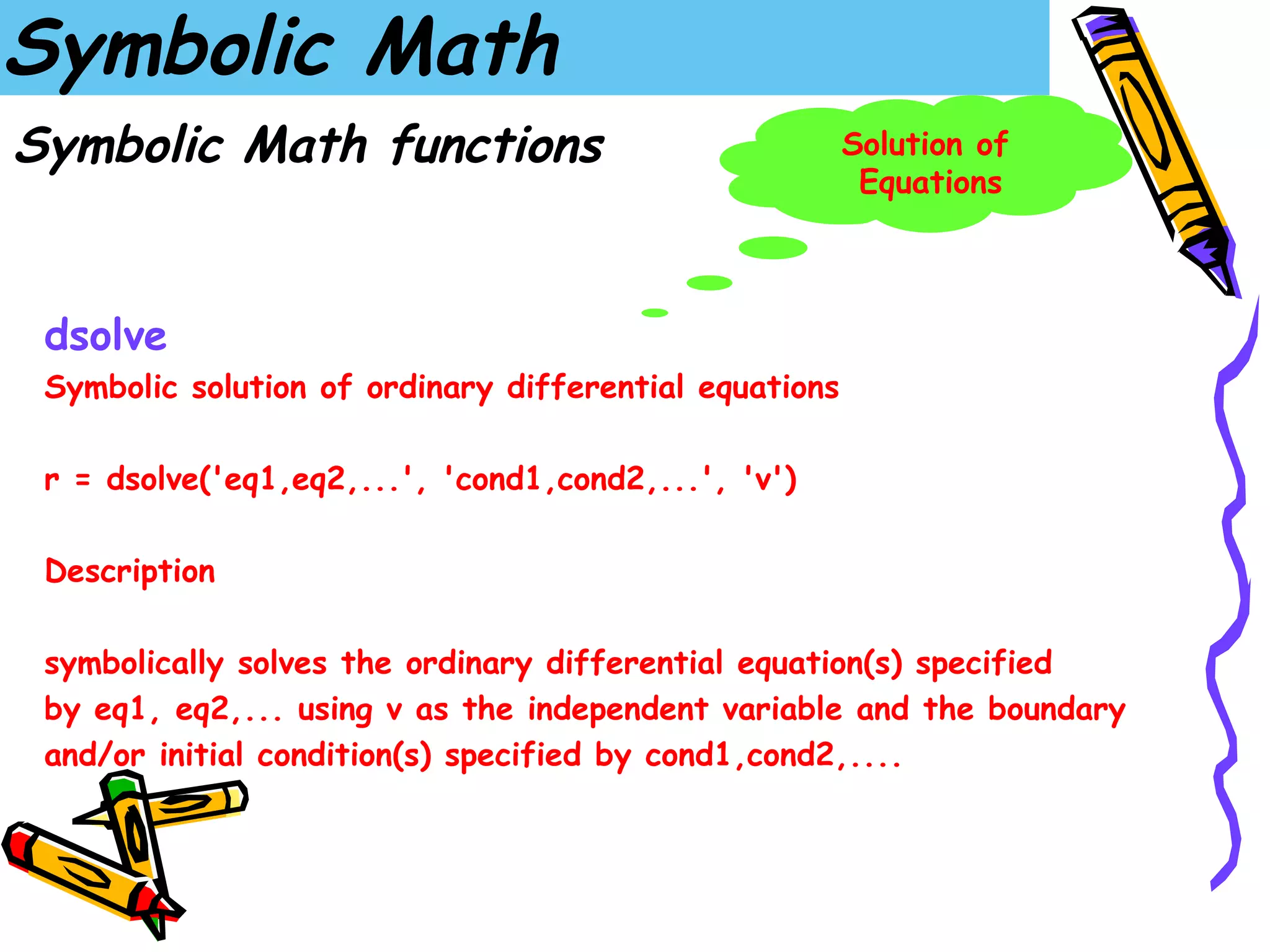 Symbolic Math
Symbolic Math functions                                 Solution of
                                                         Equations



 dsolve
 Symbolic solution of ordinary differential equations

 r = dsolve('eq1,eq2,...', 'cond1,cond2,...', 'v')

 Description

 symbolically solves the ordinary differential equation(s) specified
 by eq1, eq2,... using v as the independent variable and the boundary
 and/or initial condition(s) specified by cond1,cond2,....
 