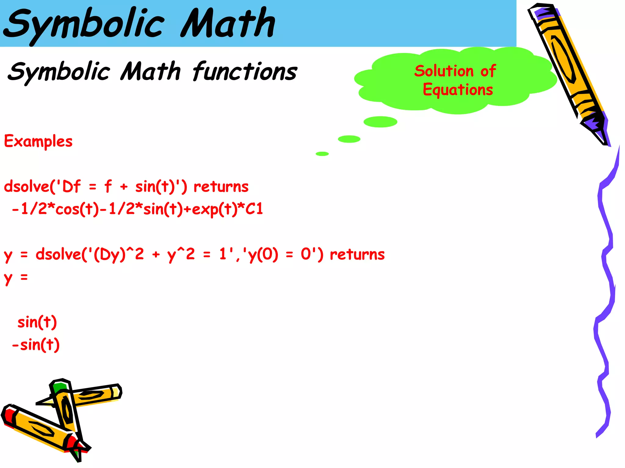 Symbolic Math
Symbolic Math functions                             Solution of
                                                     Equations


Examples

dsolve('Df = f + sin(t)') returns
 -1/2*cos(t)-1/2*sin(t)+exp(t)*C1

y = dsolve('(Dy)^2 + y^2 = 1','y(0) = 0') returns
y =

 sin(t)
-sin(t)
 