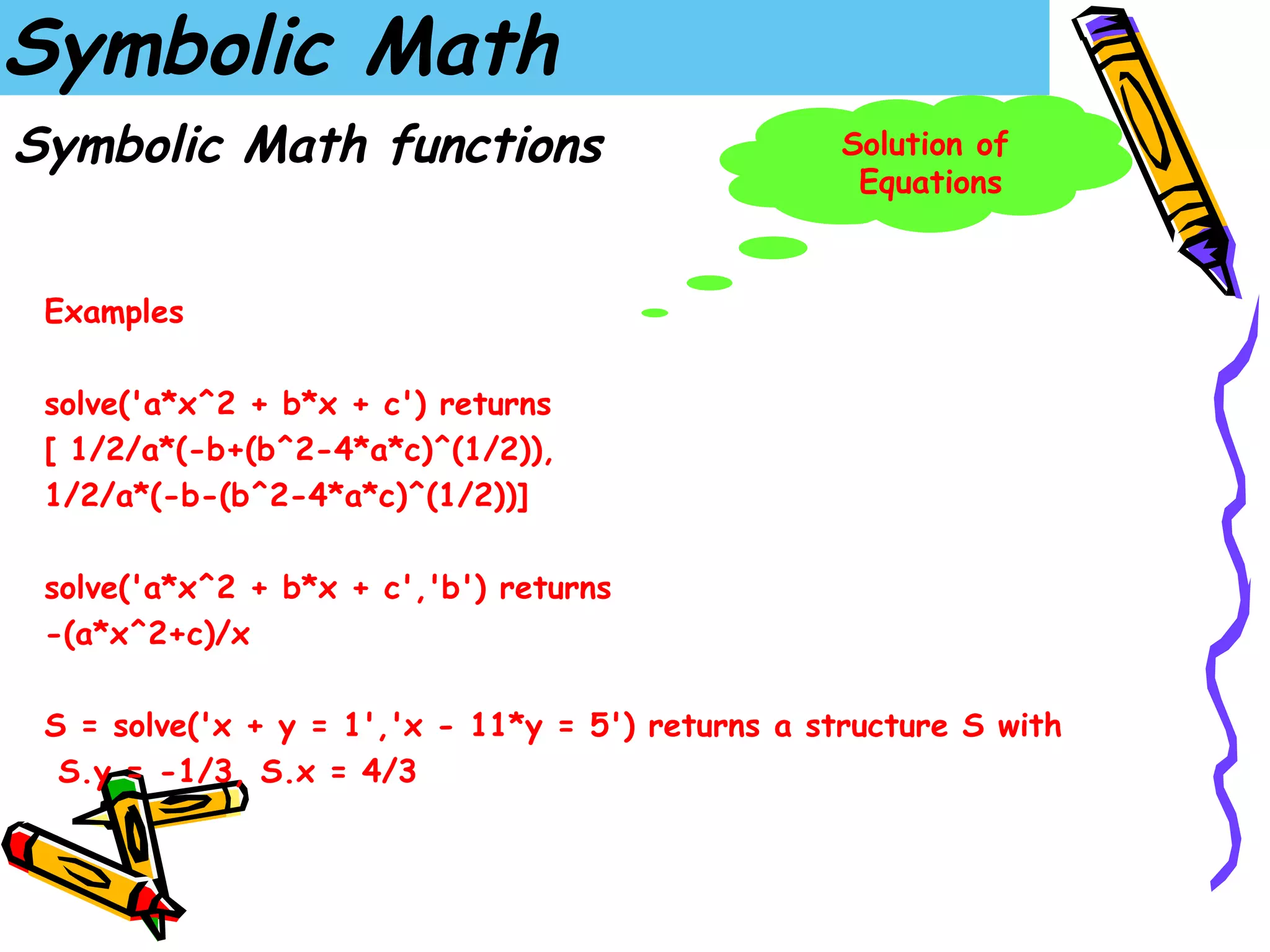 Symbolic Math
Symbolic Math functions                            Solution of
                                                    Equations



 Examples

 solve('a*x^2 + b*x + c') returns
 [ 1/2/a*(-b+(b^2-4*a*c)^(1/2)),
 1/2/a*(-b-(b^2-4*a*c)^(1/2))]

 solve('a*x^2 + b*x + c','b') returns
 -(a*x^2+c)/x

 S = solve('x + y = 1','x - 11*y = 5') returns a structure S with
  S.y = -1/3, S.x = 4/3
 