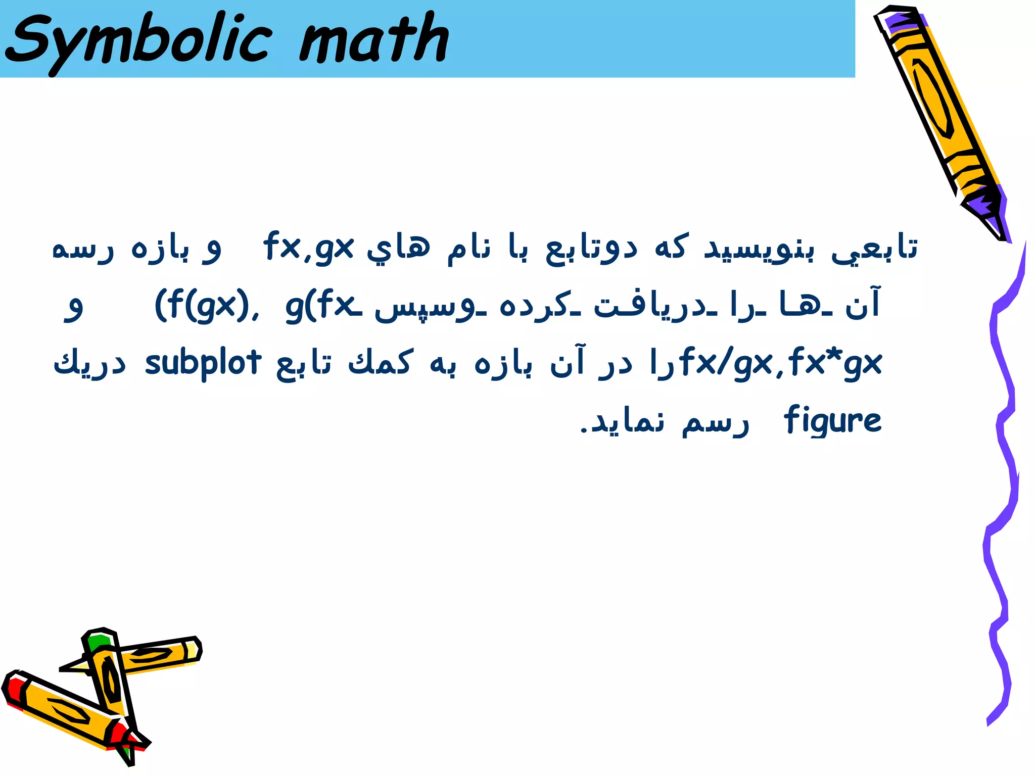‫‪Symbolic math‬‬


 ‫و بازه رسم‬   ‫تابعي بنويسيد كه دوتابع با نام هاي ‪fx,gx‬‬
  ‫و‬    ‫آن ه ا را درياف ت كرده وسپس ‪(f(gx), g(fx‬‬
 ‫‪ fx/gx,fx*gx‬را در آن بازه به كمك تا بع ‪ subplot‬دريك‬
                                 ‫‪ figure‬رسم نمايد.‬
 