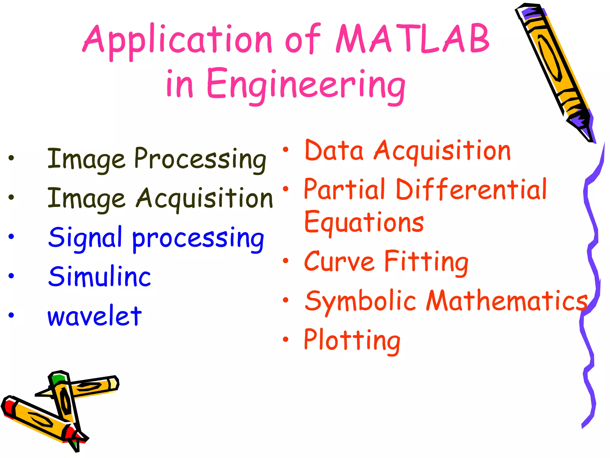 Application of MATLAB
           in Engineering
•   Image Processing •    Data Acquisition
•   Image Acquisition •   Partial Differential
                          Equations
•   Signal processing
                      •   Curve Fitting
•   Simulinc
                      •   Symbolic Mathematics
•   wavelet
                      •   Plotting
 