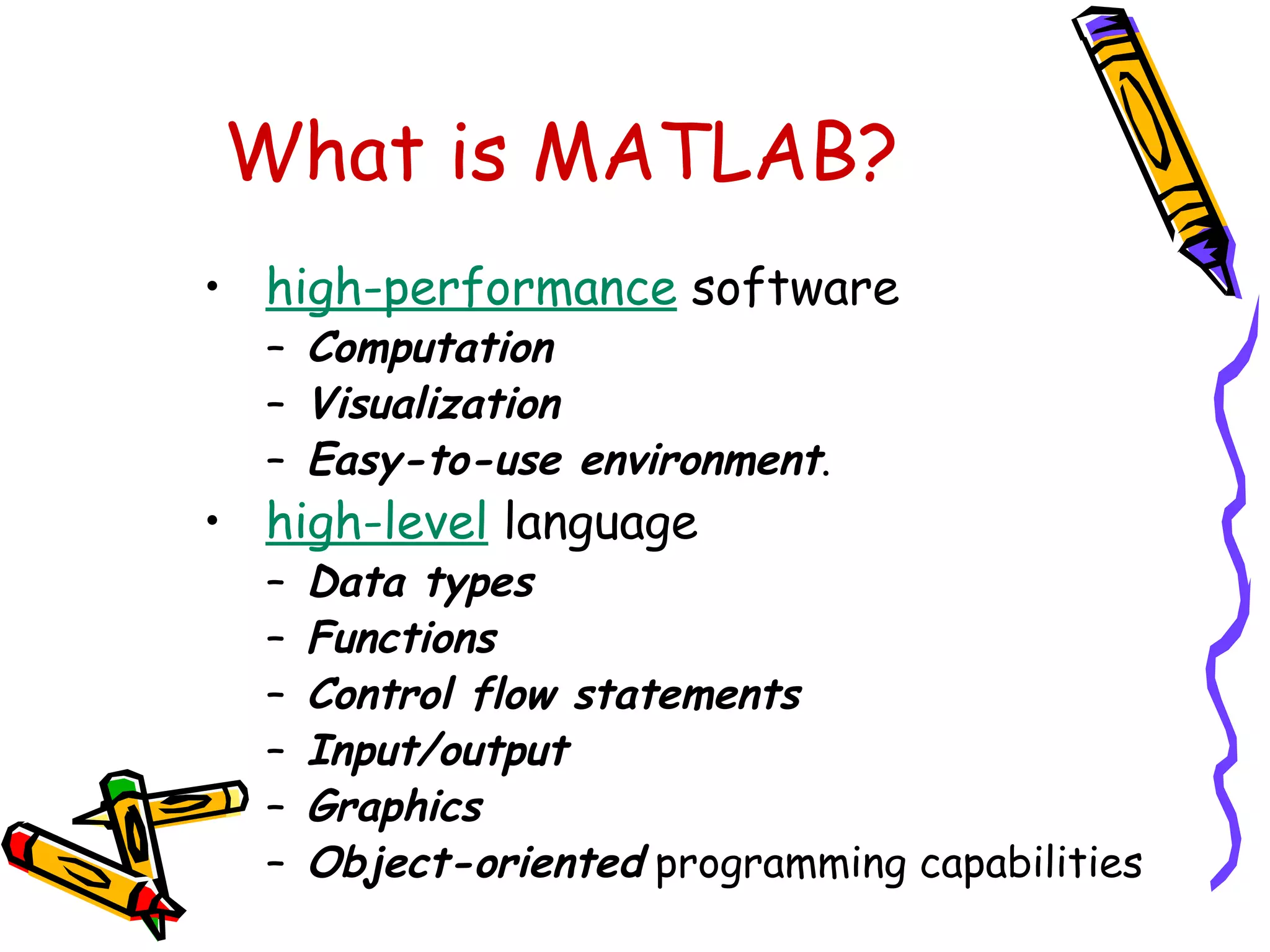 What is MATLAB?
• high-performance software
  – Computation
  – Visualization
  – Easy-to-use environment.
• high-level language
  –   Data types
  –   Functions
  –   Control flow statements
  –   Input/output
  –   Graphics
  –   Object-oriented programming capabilities
 