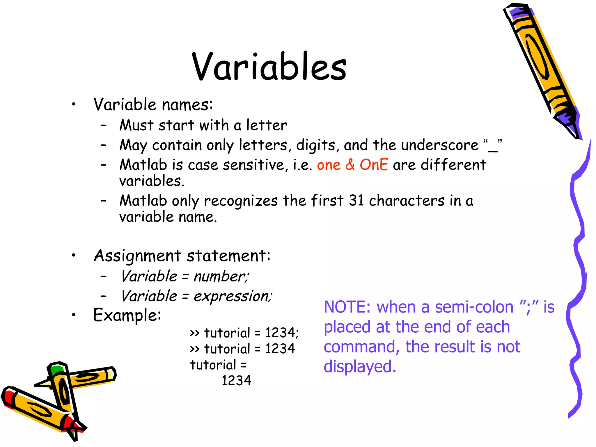 Variables
• Variable names:
   – Must start with a letter
   – May contain only letters, digits, and the underscore “_”
   – Matlab is case sensitive, i.e. one & OnE are different
     variables.
   – Matlab only recognizes the first 31 characters in a
     variable name.

• Assignment statement:
   – Variable = number;
   – Variable = expression;
• Example:                           NOTE: when a semi-colon ”;” is
               >> tutorial = 1234;   placed at the end of each
               >> tutorial = 1234    command, the result is not
               tutorial =            displayed.
                     1234
 