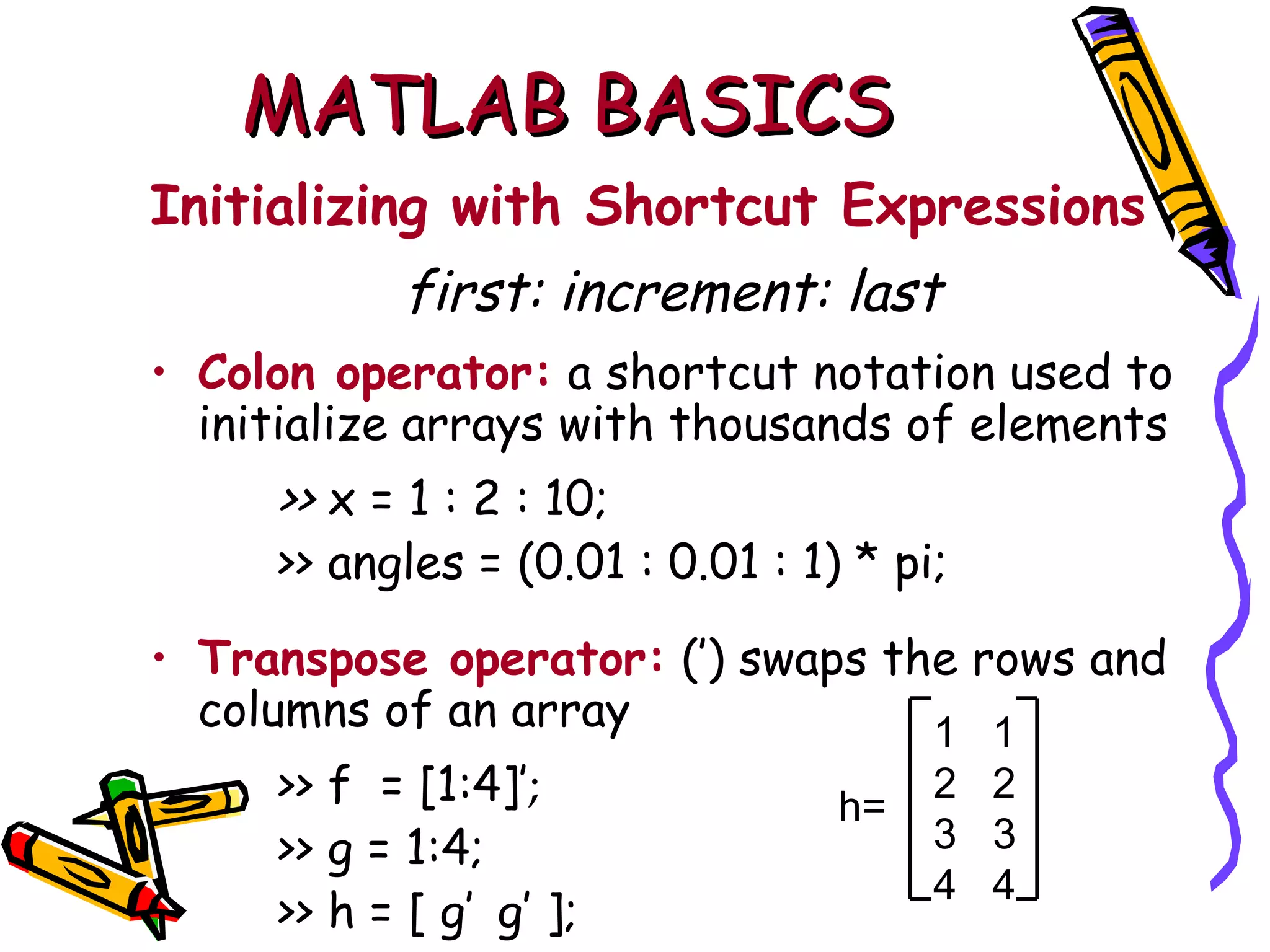 MATLAB BASICS
Initializing with Shortcut Expressions
            first: increment: last
• Colon operator: a shortcut notation used to
  initialize arrays with thousands of elements
     >> x = 1 : 2 : 10;
     >> angles = (0.01 : 0.01 : 1) * pi;

• Transpose operator: (′) swaps the rows and
  columns of an array             1 1
     >> f = [1:4]′;               h=
                                       2 2
     >> g = 1:4;                       3 3
                                       4 4
     >> h = [ g′ g′ ];
 