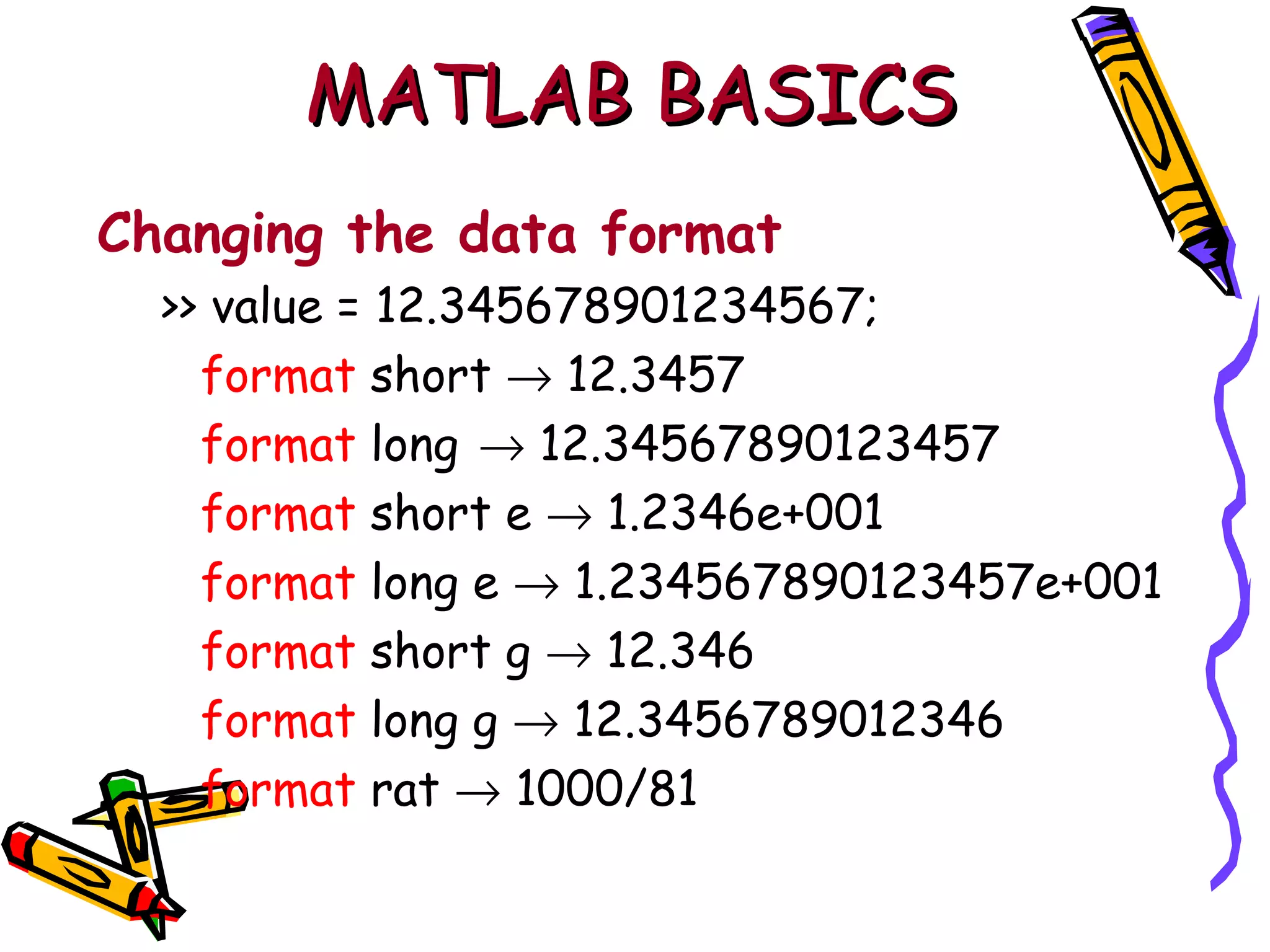 MATLAB BASICS
Changing the data format
  >> value = 12.345678901234567;
    format short → 12.3457
    format long → 12.34567890123457
    format short e → 1.2346e+001
    format long e → 1.234567890123457e+001
    format short g → 12.346
    format long g → 12.3456789012346
    format rat → 1000/81
 