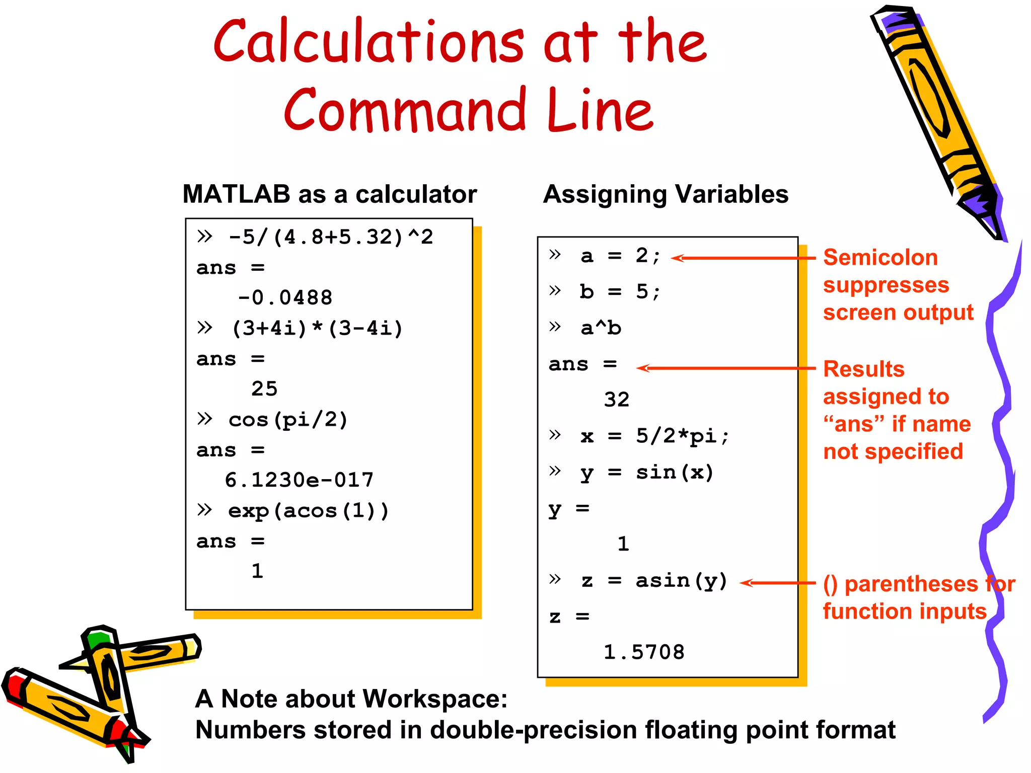 Calculations at the
    Command Line
MATLAB as a calculator     Assigning Variables
 » -5/(4.8+5.32)^2
                            » a = 2;              Semicolon
 ans =
                            » b = 5;              suppresses
    -0.0488
                                                  screen output
 » (3+4i)*(3-4i)            » a^b
 ans =                      ans =                 Results
     25                           32              assigned to
 » cos(pi/2)                » x = 5/2*pi;         “ans” if name
 ans =                                            not specified
   6.1230e-017              » y = sin(x)
 » exp(acos(1))             y =
 ans =                             1
     1                      » z = asin(y)         () parentheses for
                            z =                   function inputs
                                  1.5708

A Note about Workspace:
Numbers stored in double-precision floating point format
 