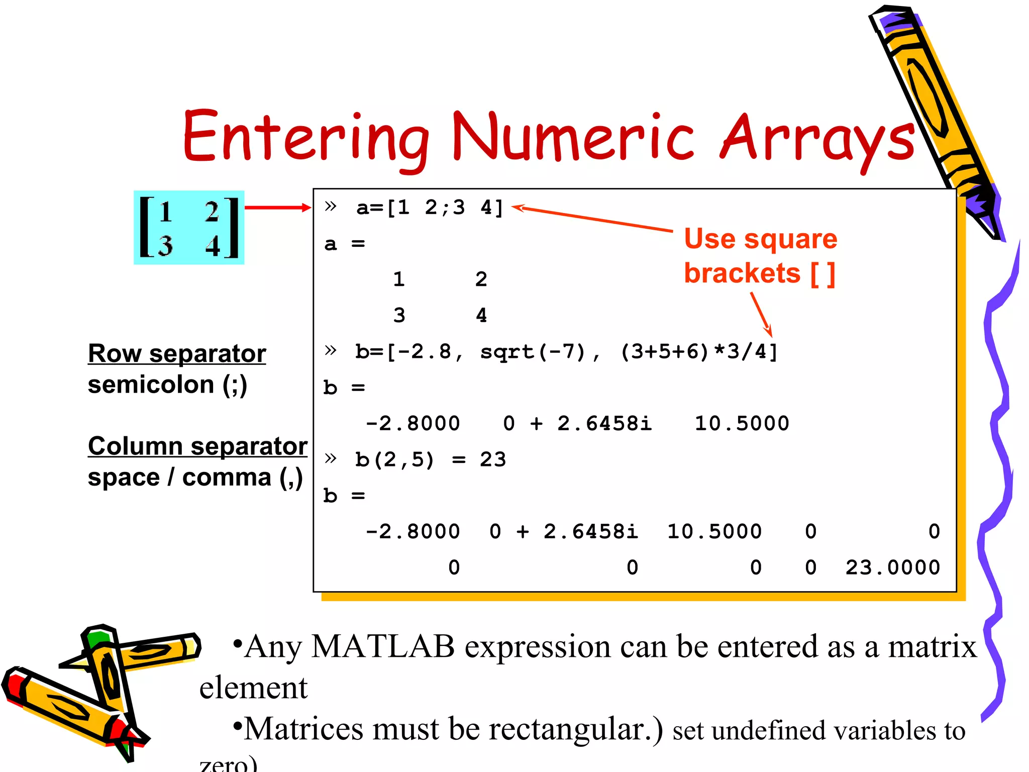 Entering Numeric Arrays
                 » a=[1 2;3 4]
                 a =                                Use square
                        1        2                  brackets [ ]
                        3        4
Row separator    » b=[-2.8, sqrt(-7), (3+5+6)*3/4]
semicolon (;)    b =
                       -2.8000       0 + 2.6458i     10.5000
Column separator » b(2,5) = 23
space / comma (,)
                 b =
                       -2.8000    0 + 2.6458i      10.5000     0         0
                            0                0           0     0   23.0000


           •Any MATLAB expression can be entered as a matrix
        element
           •Matrices must be rectangular.) set undefined variables to
 