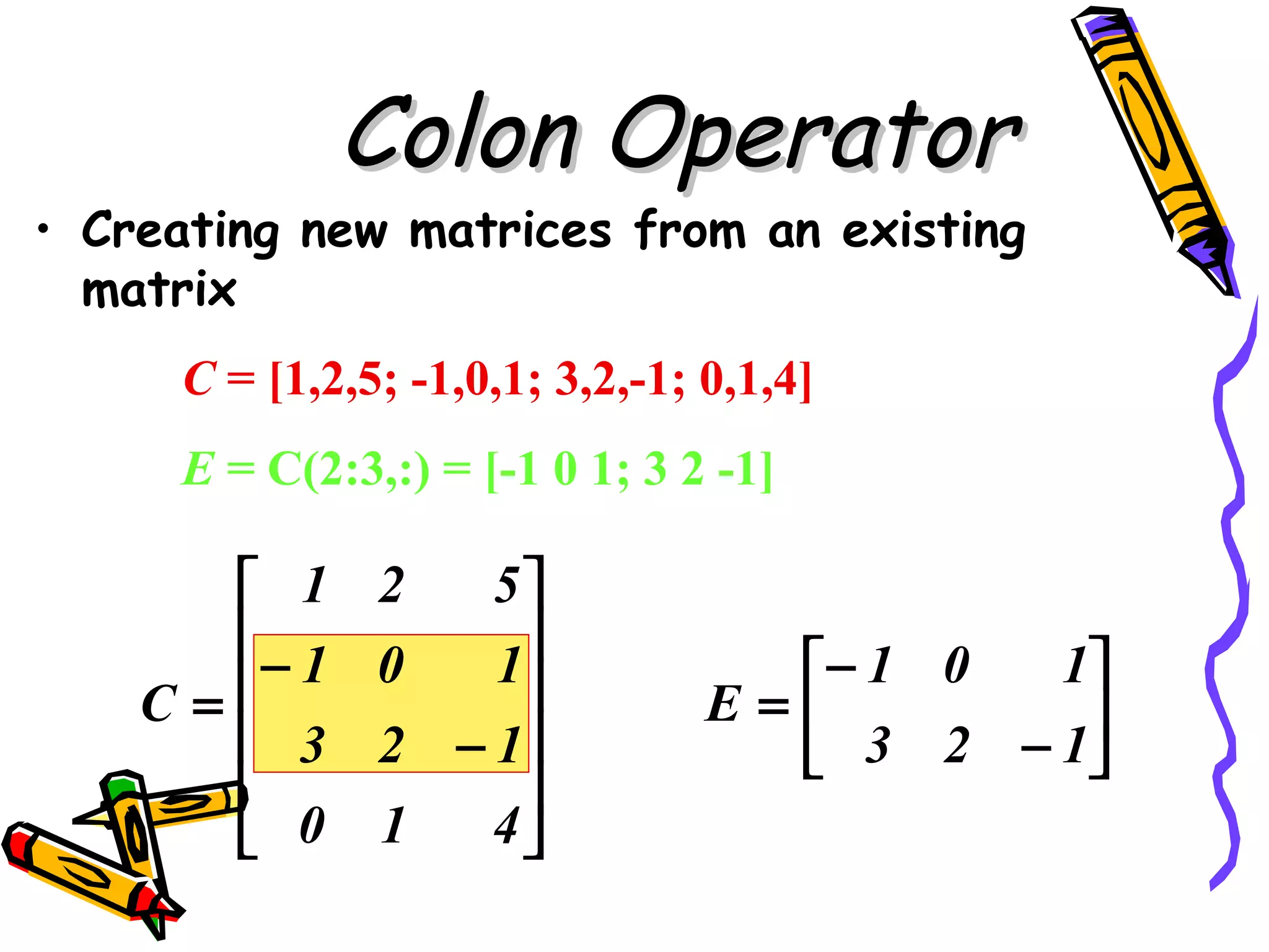Colon Operator
• Creating new matrices from an existing
  matrix
     C = [1,2,5; -1,0,1; 3,2,-1; 0,1,4]
     E = C(2:3,:) = [-1 0 1; 3 2 -1]

       1      2   5
      − 1         1
               0                   − 1 0  1
    C=                         E=        
       3      2 − 1               3 2 − 1
                   
       0      1   4
 