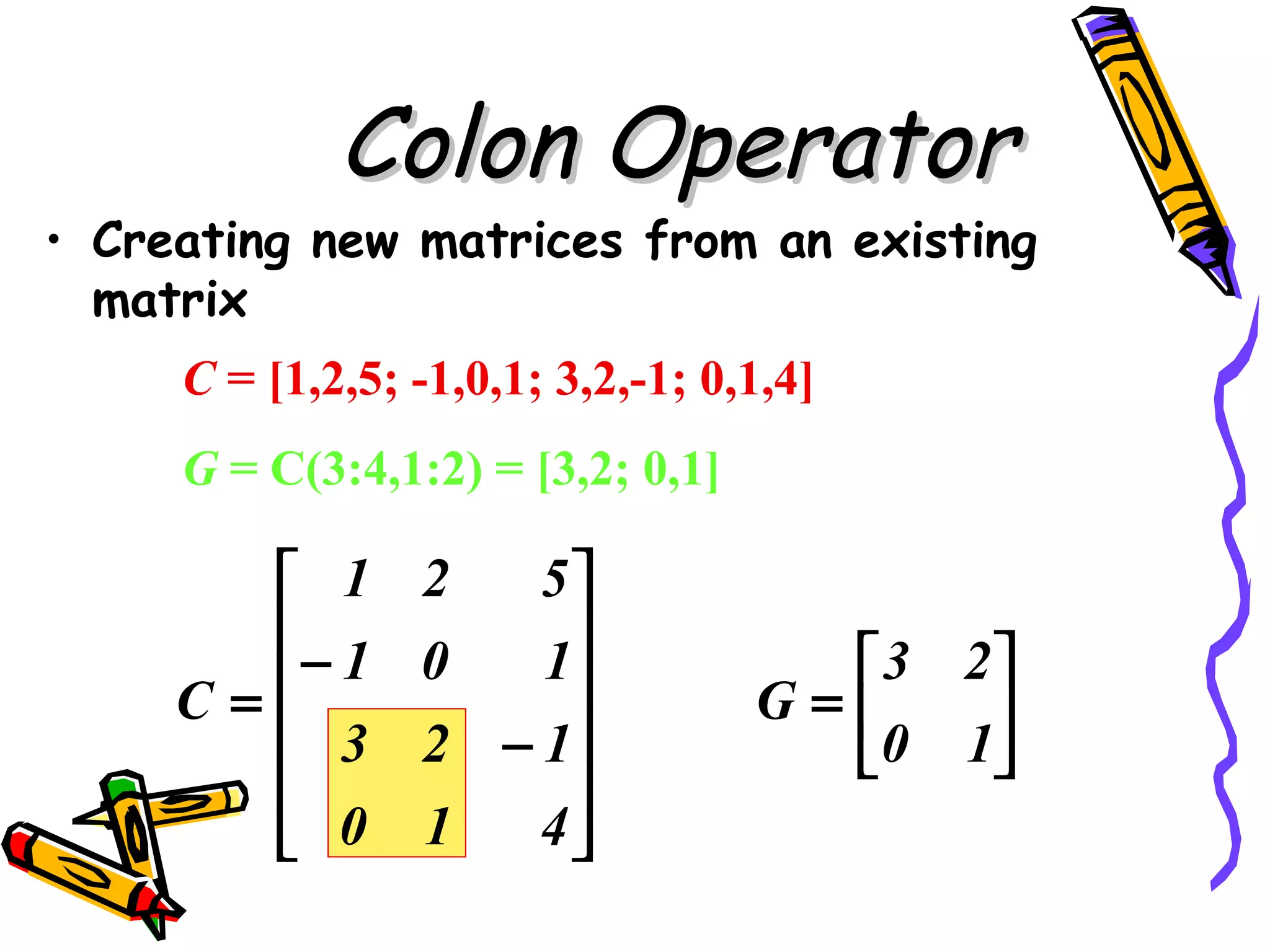 Colon Operator
• Creating new matrices from an existing
  matrix
     C = [1,2,5; -1,0,1; 3,2,-1; 0,1,4]
     G = C(3:4,1:2) = [3,2; 0,1]

        1       2   5
       − 1           
                 0   1              3 2
     C=                           G=   
        3       2 − 1              0 1
                     
        0       1   4
 