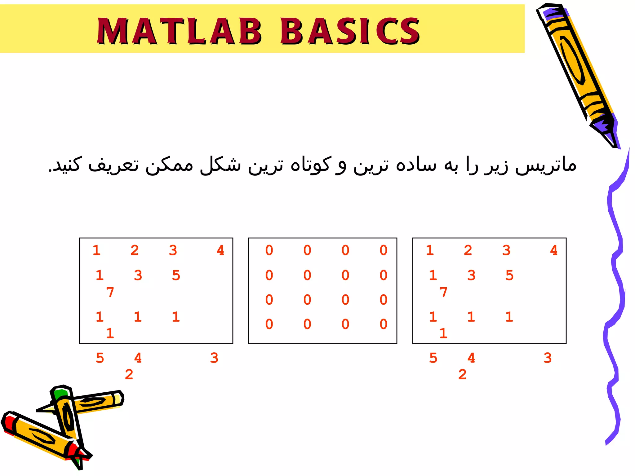 ‫‪M A T L A B B A SI CS‬‬


‫ماتريس زير را به ساده ترين و کوتاه ترين شکل ممکن تعريف کنيد.‬


     ‫1‬       ‫2‬    ‫3‬   ‫4‬   ‫0‬   ‫0‬   ‫0‬   ‫0‬   ‫1‬        ‫2‬    ‫3‬   ‫4‬
     ‫1‬       ‫3‬    ‫5‬       ‫0‬   ‫0‬   ‫0‬   ‫0‬    ‫1‬       ‫3‬    ‫5‬
         ‫7‬                ‫0‬   ‫0‬   ‫0‬   ‫0‬        ‫7‬
     ‫1‬       ‫1‬    ‫1‬       ‫0‬   ‫0‬   ‫0‬   ‫0‬    ‫1‬       ‫1‬    ‫1‬
         ‫1‬                                     ‫1‬
     ‫5‬        ‫4‬       ‫3‬                    ‫5‬        ‫4‬       ‫3‬
             ‫2‬                                     ‫2‬
 
