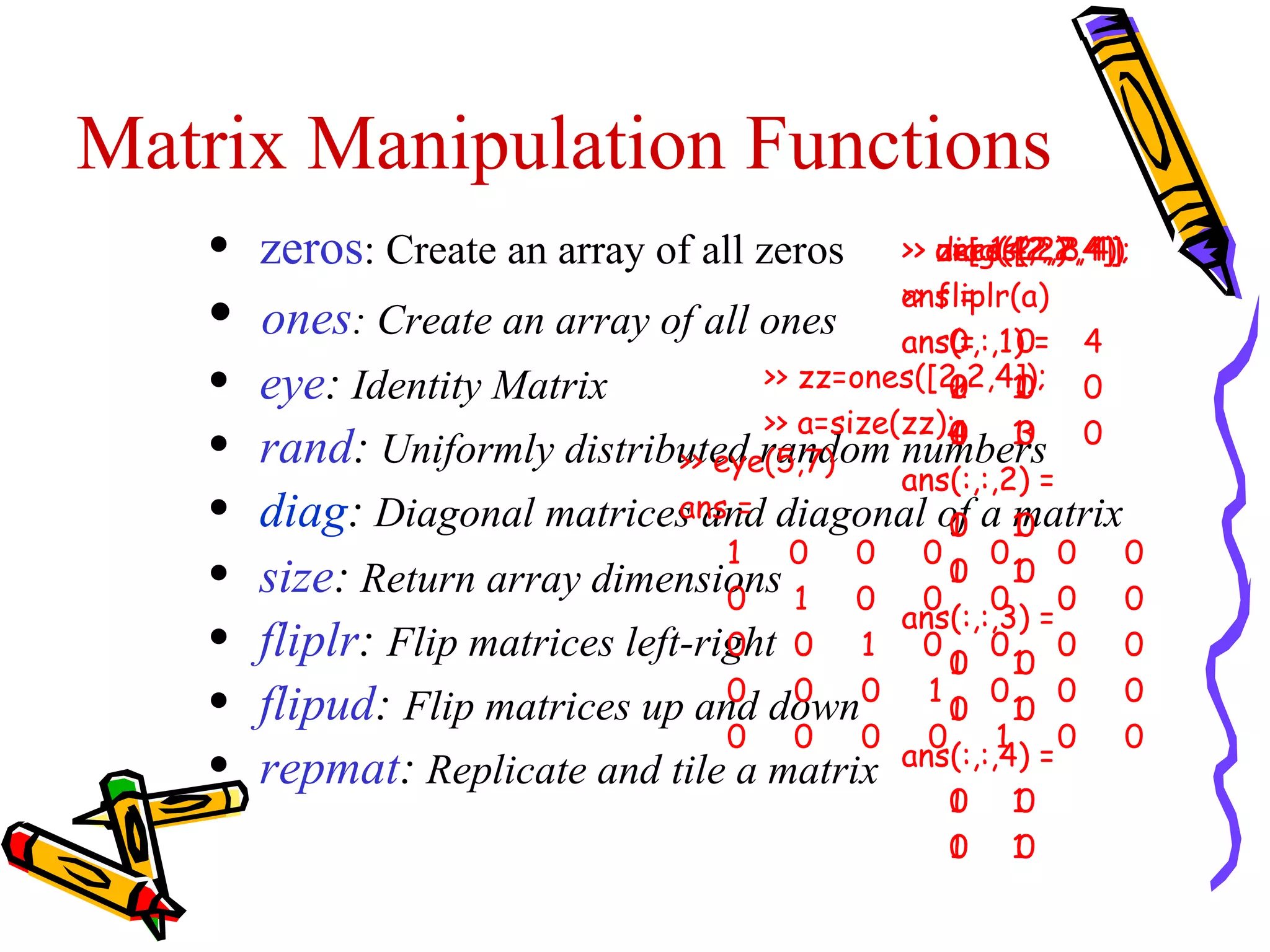 Matrix Manipulation Functions
   •   zeros: Create an array of all zeros >> zeros(2,2,4)
                                                    a=[ 1 2 ;
                                                    diag(4,2)3 4];
                                                    ones([2,2,4])

   •                                             >> fliplr(a)
                                                 ans =
       ones: Create an array of all ones ans(:,:,1)0= 4
                                                 ans0 =
   •   eye: Identity Matrix            >> zz=ones([2,2,4]); 0
                                                     2
                                                     1
                                                     0 1   1
                                                           0
                                       >> a=size(zz);
   •   rand: Uniformly distributed random numbers 0
                                 >> eye(5,7)
                                                     4
                                                     1
                                                     0 1   3
                                                           0
                                                 ans(:,:,2) =
   •   diag: Diagonal matrices and diagonal of a 10
                                 ans =
                                                     0 matrix
                                                     1
                                     1   0    0    0     0    0  0
   •   size: Return array dimensions 1 0 0 0 0 0
                                     0
                                                     1
                                                     0 1   0
                                                 ans(:,:,3) =
   •   fliplr: Flip matrices left-right 0 1 0 0 0 10 0 0
                                     0
                                                     1
   •   flipud: Flip matrices up and down0 1 0 0 10 0 0
                                     0
                                     0
                                          0
                                          0   0    0
                                                     1
                                                         1 0     0
   •   repmat: Replicate and tile a matrix       ans(:,:,4) =
                                                     1
                                                     0   1
                                                         0
                                                     1
                                                     0   1
                                                         0
 