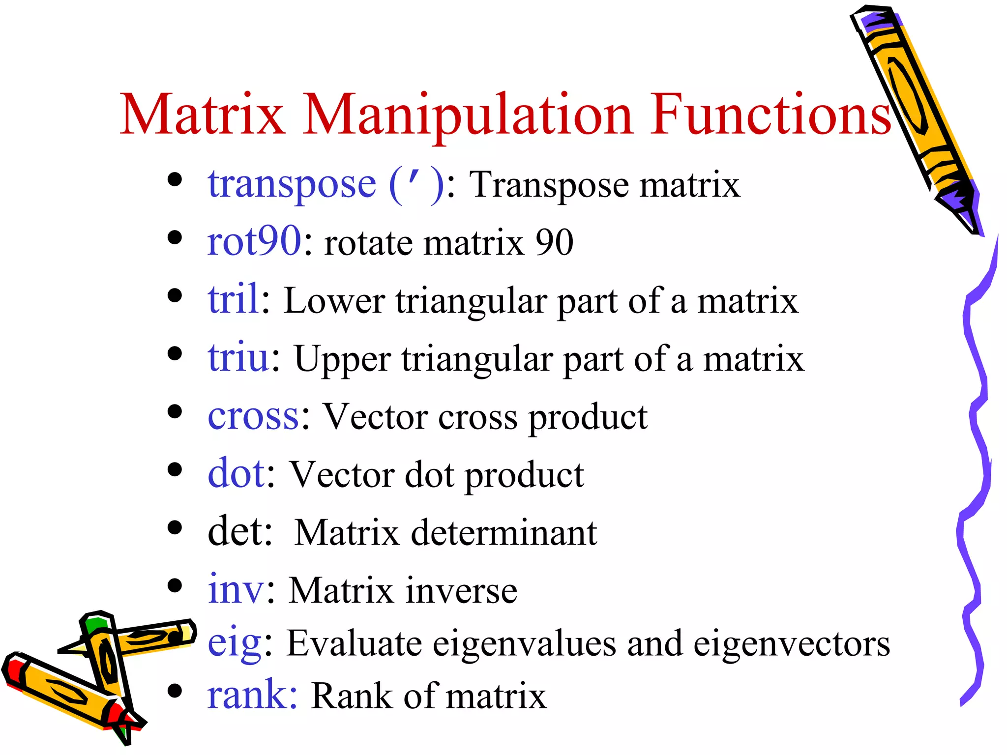 Matrix Manipulation Functions
 •   transpose (’): Transpose matrix
 •   rot90: rotate matrix 90
 •   tril: Lower triangular part of a matrix
 •   triu: Upper triangular part of a matrix
 •   cross: Vector cross product
 •   dot: Vector dot product
 •   det: Matrix determinant
 •   inv: Matrix inverse
 •   eig: Evaluate eigenvalues and eigenvectors
 •   rank: Rank of matrix
 