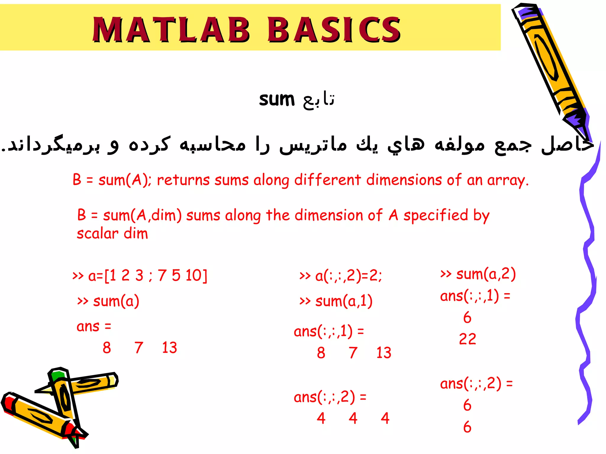 M A T L A B B A SI CS
                                sum ‫تابع‬

.‫حاصل جمع مولفه هاي يك ماتريس را محاسبه كرده و برميگرداند‬
      B = sum(A); returns sums along different dimensions of an array.

       B = sum(A,dim) sums along the dimension of A specified by
       scalar dim

      >> a=[1 2 3 ; 7 5 10]          >> a(:,:,2)=2;      >> sum(a,2)
       >> sum(a)                     >> sum(a,1)         ans(:,:,1) =
                                                             6
       ans =                         ans(:,:,1) =
                                                            22
           8   7   13                   8     7 13

                                                         ans(:,:,2) =
                                     ans(:,:,2) =
                                                            6
                                        4     4   4
                                                            6
 