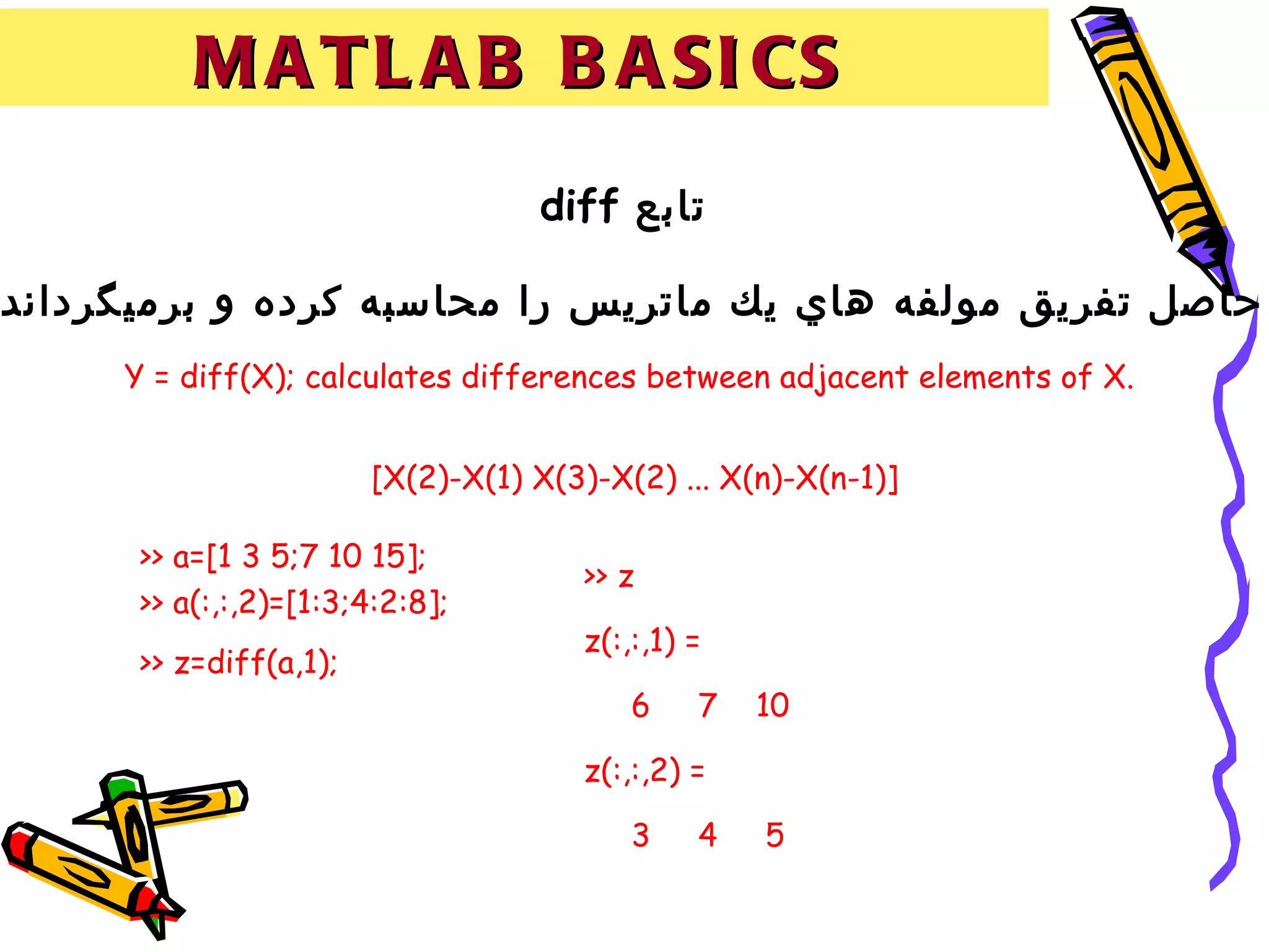 M A T L A B B A SI CS
                                    diff ‫تابع‬

.‫حاصل تفريق مولفه هاي يك ماتريس را محاسبه كرده و برميگرداند‬
      Y = diff(X); calculates differences between adjacent elements of X.


                         [X(2)-X(1) X(3)-X(2) ... X(n)-X(n-1)]

       >> a=[1 3 5;7 10 15];
                                       >> z
       >> a(:,:,2)=[1:3;4:2:8];
                                       z(:,:,1) =
       >> z=diff(a,1);
                                           6    7   10

                                       z(:,:,2) =

                                           3    4   5
 