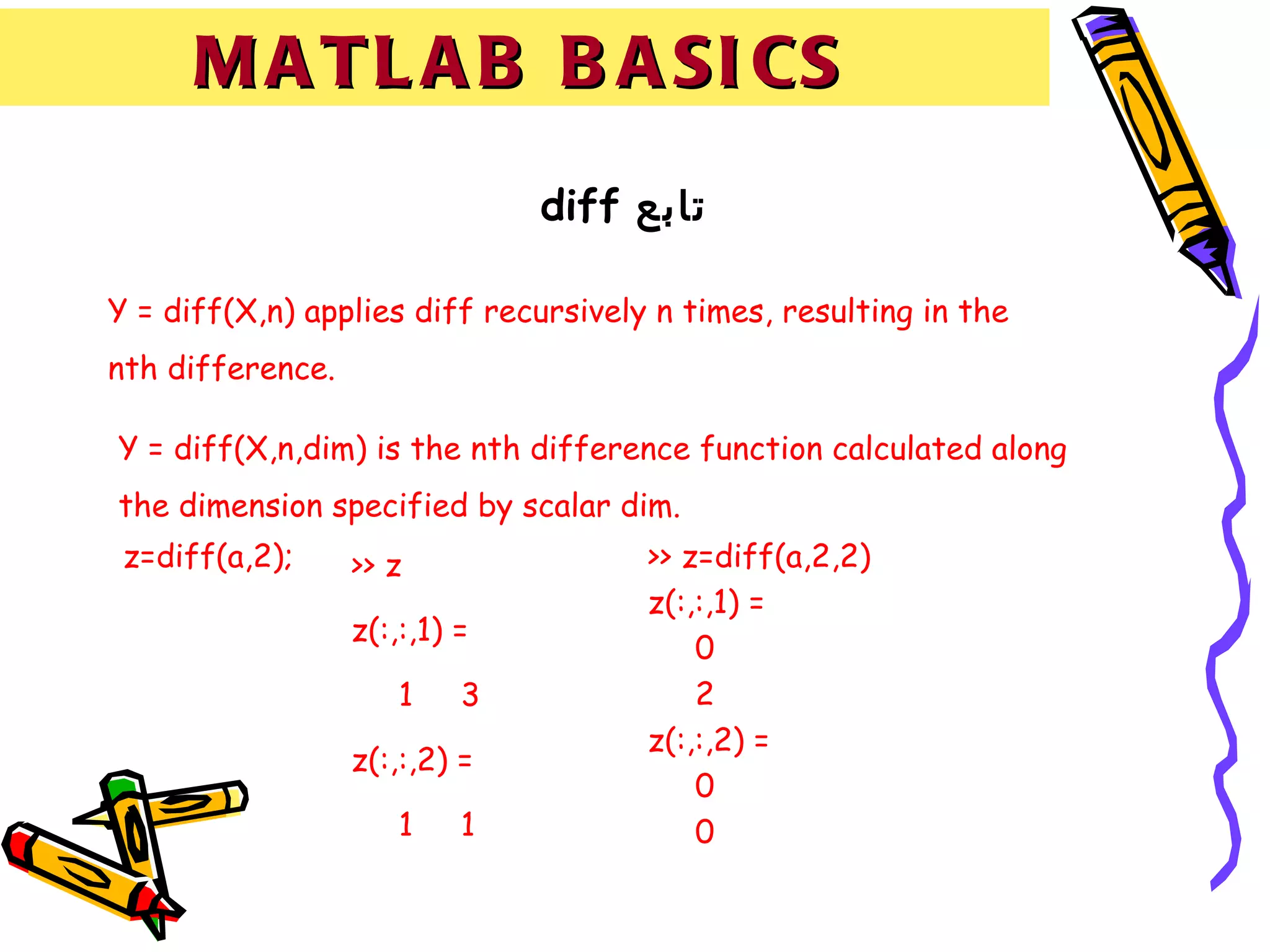 M A T L A B B A SI CS
                               diff ‫تابع‬

Y = diff(X,n) applies diff recursively n times, resulting in the
nth difference.

Y = diff(X,n,dim) is the nth difference function calculated along
the dimension specified by scalar dim.
 z=diff(a,2);     >> z                >> z=diff(a,2,2)
                                      z(:,:,1) =
                  z(:,:,1) =
                                          0
                      1    3              2
                                      z(:,:,2) =
                  z(:,:,2) =
                                          0
                      1    1              0
 