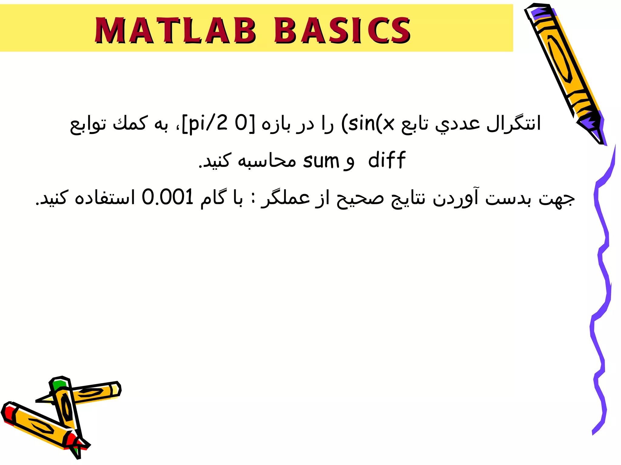 ‫‪M A T L A B B A SI CS‬‬

    ‫انتگرال عددي تابع ‪ (sin(x‬را در بازه ]0 2/‪ ،[pi‬به كمك توابع‬
                   ‫‪ diff‬و ‪ sum‬محاسبه كنيد.‬
‫جهت بدست آوردن نتايج صحيح از عملگر : با گام 100.0 استفاده كنيد.‬
 