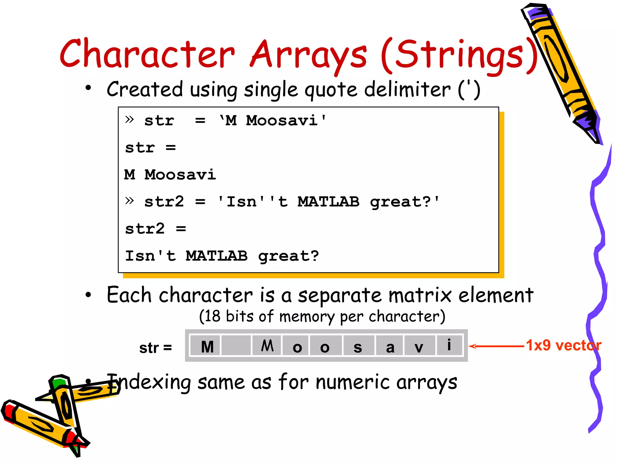 Character Arrays (Strings)
 •   Created using single quote delimiter (')
      » str     = ‘M Moosavi'
      str =
      M Moosavi
      » str2 = 'Isn''t MATLAB great?'
      str2 =
      Isn't MATLAB great?

 •   Each character is a separate matrix element
                (18 bits of memory per character)

        str =   M       M   o   o   s    a   v      i   1x9 vector

 •   Indexing same as for numeric arrays
 