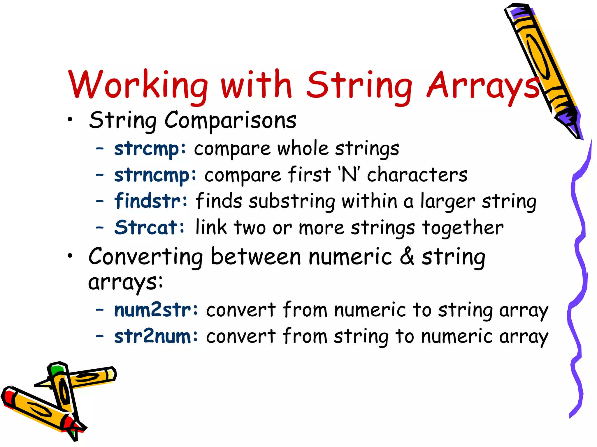 Working with String Arrays
• String Comparisons
  –   strcmp: compare whole strings
  –   strncmp: compare first ‘N’ characters
  –   findstr: finds substring within a larger string
  –   Strcat: link two or more strings together
• Converting between numeric & string
  arrays:
  – num2str: convert from numeric to string array
  – str2num: convert from string to numeric array
 