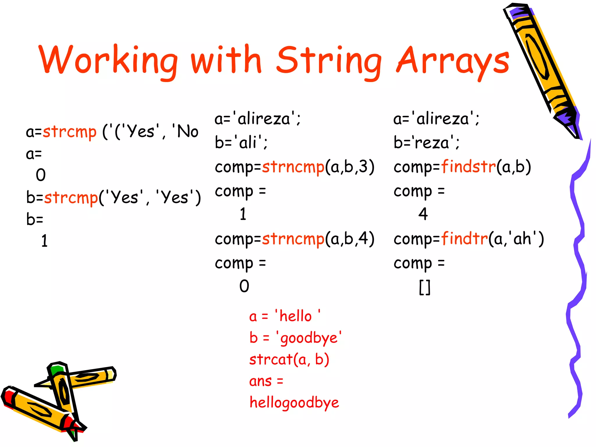 Working with String Arrays
                       a='alireza';          a='alireza';
a=strcmp ('('Yes', 'No
                       b='ali';              b=‘reza';
a=
                       comp=strncmp(a,b,3)   comp=findstr(a,b)
 0
b=strcmp('Yes', 'Yes') comp =                comp =
b=                        1                     4
  1                    comp=strncmp(a,b,4)   comp=findtr(a,'ah')
                       comp =                comp =
                          0                     []
                          a = 'hello '
                          b = 'goodbye'
                          strcat(a, b)
                          ans =
                          hellogoodbye
 