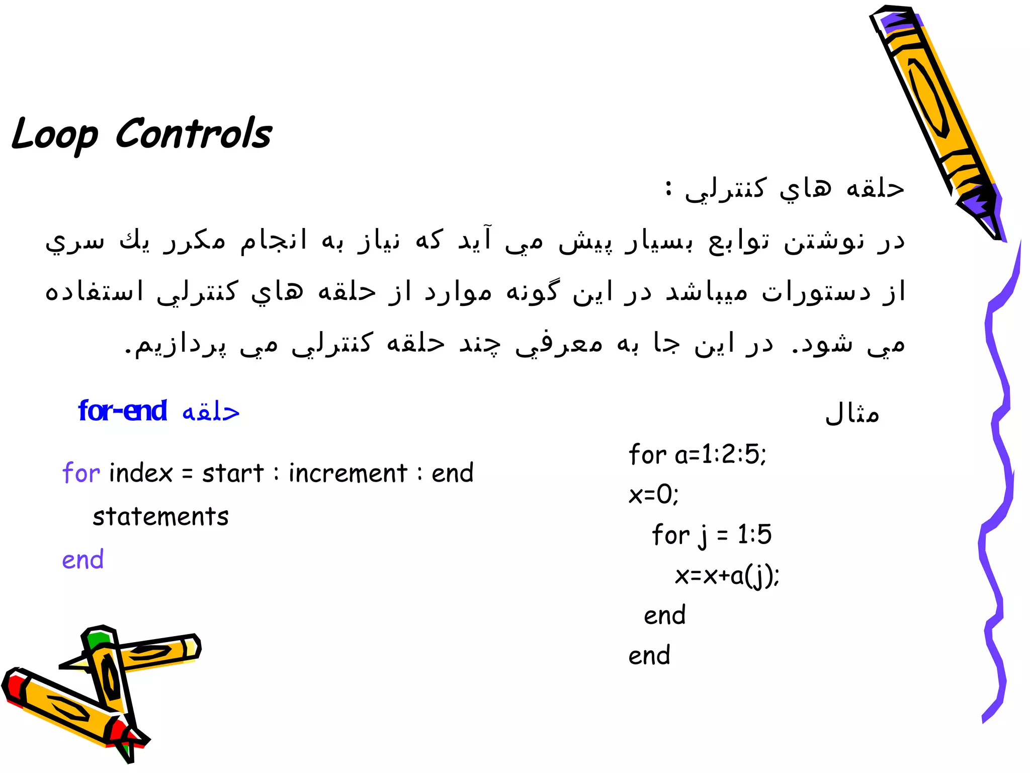 ‫‪Loop Controls‬‬
                                               ‫حلقه هاي كنترلي :‬
 ‫در نوش تن توا بع ب سيار پ يش مي آ يد كه نياز به انجام مكرر يك سري‬
 ‫از دستورات ميباشد در اين گونه موارد از حلقه هاي كنترلي استفاده‬
        ‫مي شود. در اين جا به معرفي چند حلقه كنترلي مي پردازيم.‬

   ‫حلقه ‪for-end‬‬                                                ‫مثال‬
                                             ‫;5:2:1=‪for a‬‬
  ‫‪for index = start : increment : end‬‬
                                             ‫;0=‪x‬‬
    ‫‪statements‬‬
                                              ‫5:1 = ‪for j‬‬
  ‫‪end‬‬
                                                   ‫;)‪x=x+a(j‬‬
                                              ‫‪end‬‬
                                             ‫‪end‬‬
 
