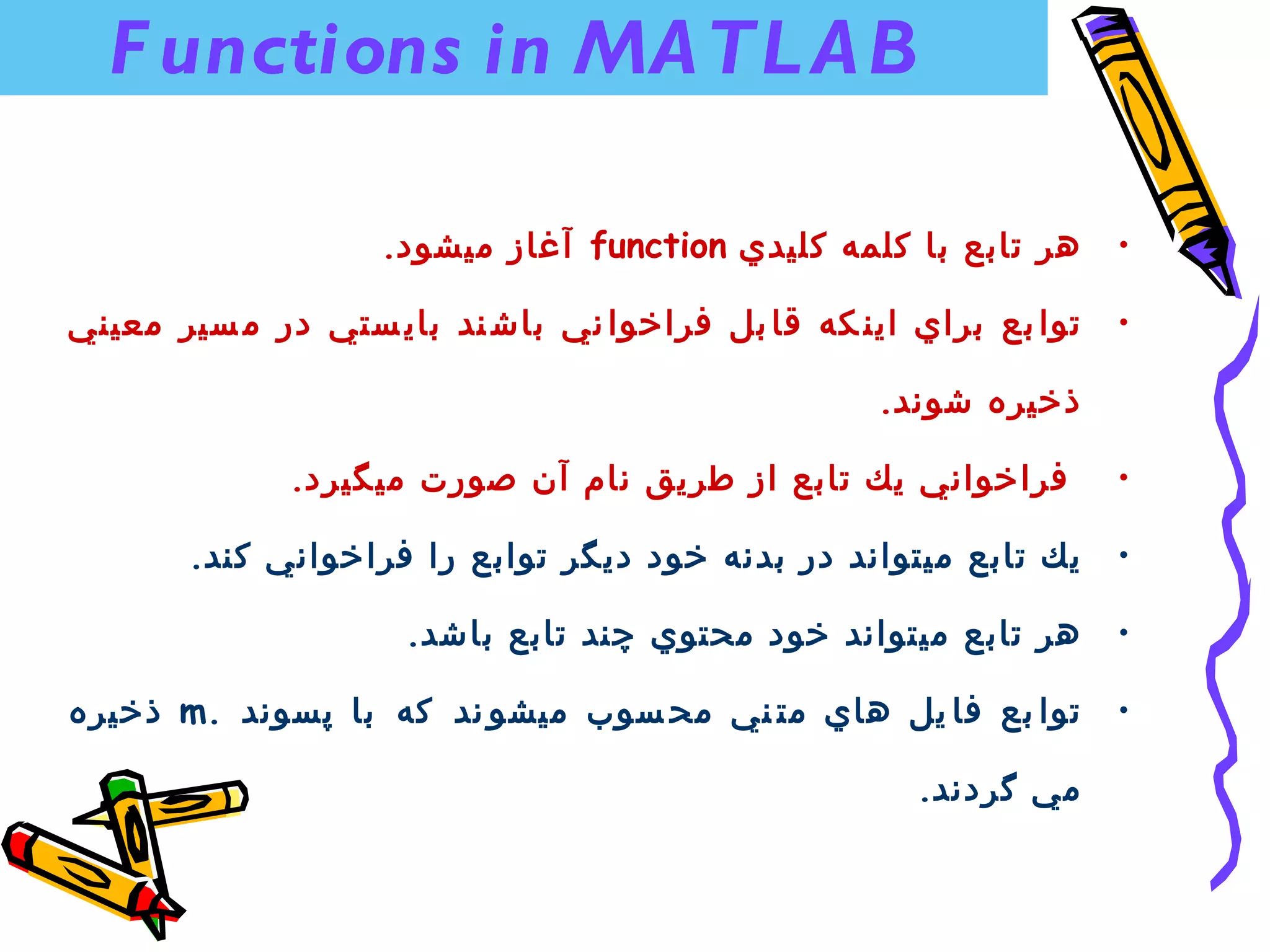 ‫‪F unctions in MA TL A B‬‬

                   ‫هر تابع با كلمه كليدي ‪ function‬آغاز ميشود.‬      ‫•‬

‫توا بع براي اين كه قا بل فراخوا ني باش ند باي ستي در م سير معيني‬   ‫•‬

                                                   ‫ذخيره شوند.‬

              ‫فراخواني يك تابع از طريق نام آن صورت ميگيرد.‬         ‫•‬

       ‫يك تابع ميتواند در بدنه خود ديگر توابع را فراخواني كند.‬     ‫•‬

                     ‫هر تابع ميتواند خود محتوي چند تابع باشد.‬      ‫•‬

‫توا بع فا يل هاي مت ني مح سوب ميشو ند كه با پسوند .‪ m‬ذخيره‬         ‫•‬

                                                     ‫مي گردند.‬
 