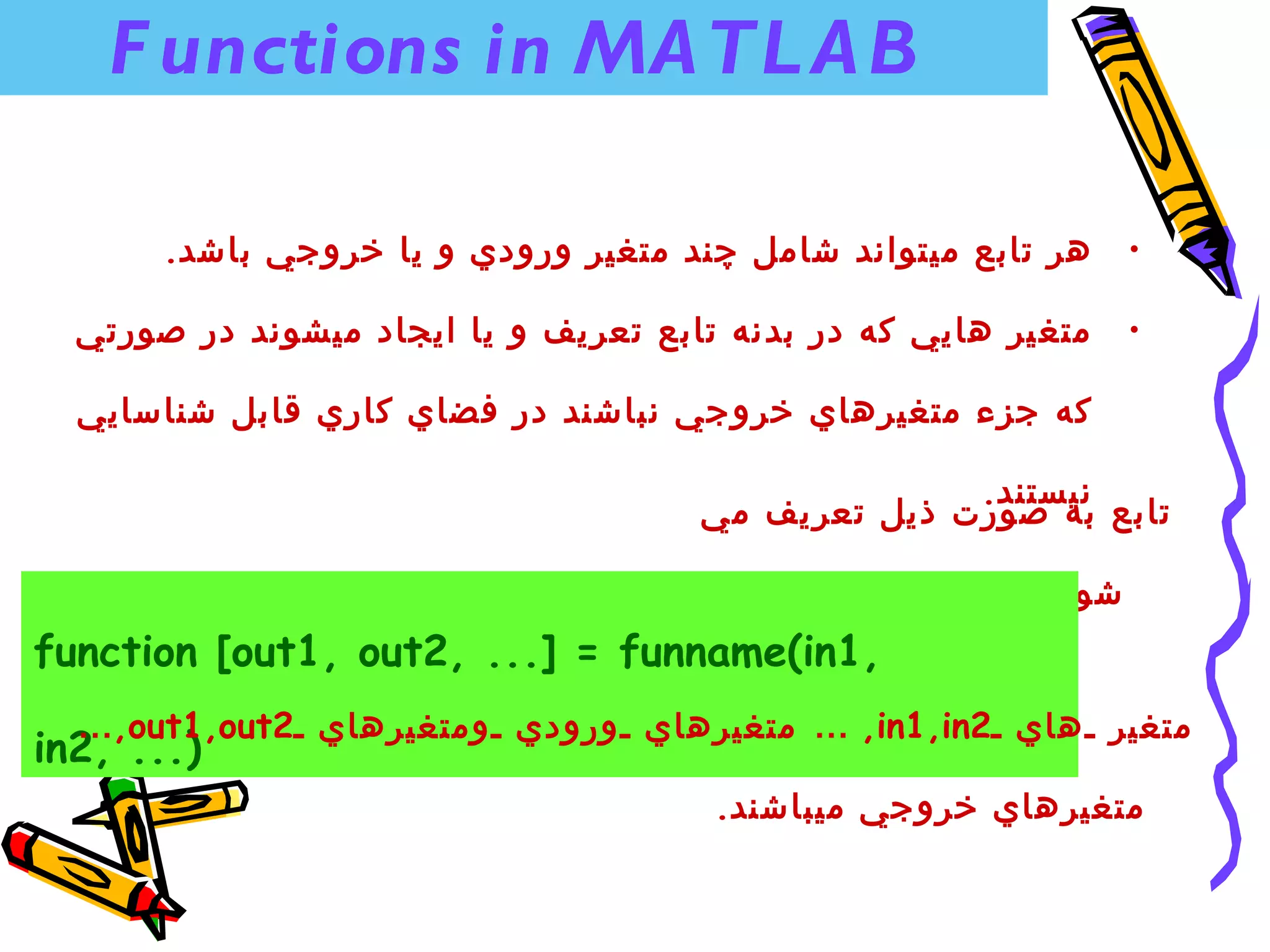 ‫‪F unctions in MA TL A B‬‬

       ‫هر تابع ميتواند شامل چند متغير ورودي و يا خروجي باشد.‬      ‫•‬

  ‫متغ ير هايي كه در بدنه تابع تعريف و يا ايجاد ميشوند در صورتي‬    ‫•‬

  ‫كه جزء متغيرهاي خروجي نباش ند در فضاي كاري قابل شناسايي‬

                                                    ‫نيستند.‬
                                      ‫تابع به صورت ذيل تعريف مي‬

                                                           ‫شود.‬
‫,1‪function [out1, out2, ...] = funname(in‬‬
  ‫متغير هاي 2‪ … ,in1,in‬متغيرهاي ورودي ومتغيرهاي 2‪…,out1,out‬‬
‫)... ,2‪in‬‬
                                       ‫متغيرهاي خروجي ميباشند.‬
 