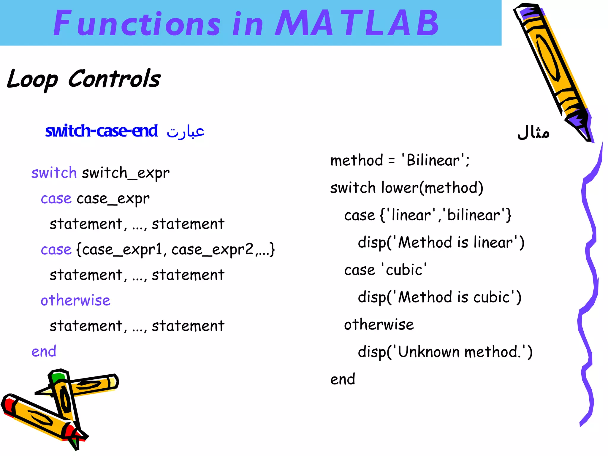 F unctions in MA TL A B
Loop Controls

   switch-case-end ‫عبارت‬                                             ‫مثال‬
                                       method = 'Bilinear';
  switch switch_expr
                                       switch lower(method)
   case case_expr
                                        case {'linear','bilinear'}
    statement, ..., statement
   case {case_expr1, case_expr2,...}         disp('Method is linear')

    statement, ..., statement           case 'cubic'

   otherwise                                 disp('Method is cubic')
    statement, ..., statement           otherwise
  end                                        disp('Unknown method.')
                                       end
 