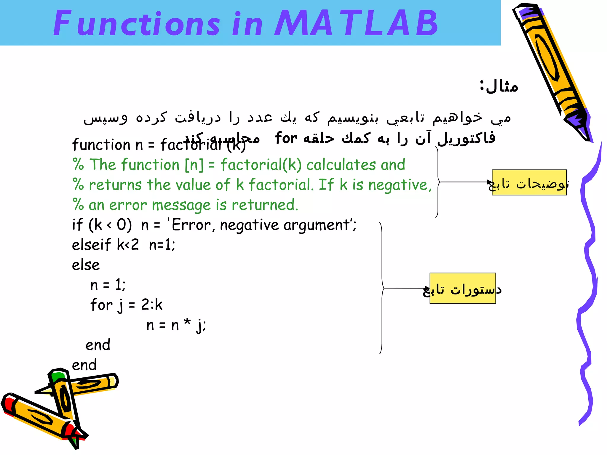 F unctions in MA TL A B
                                                            :‫مثال‬
   ‫مي خواهيم تابعي بنويسيم كه يك عدد را دريافت كرده وسپس‬
                .‫ محاسبه كند‬for ‫فاكتوريل آن را به كمك حلقه‬
 function n = factorial (k)
 % The function [n] = factorial(k) calculates and
 % returns the value of k factorial. If k is negative,        ‫توضيحات تابع‬
 % an error message is returned.
 if (k < 0) n = 'Error, negative argument’;
 elseif k<2 n=1;
 else
    n = 1;                                          ‫دستورات تابع‬
    for j = 2:k
             n = n * j;
   end
 end
 