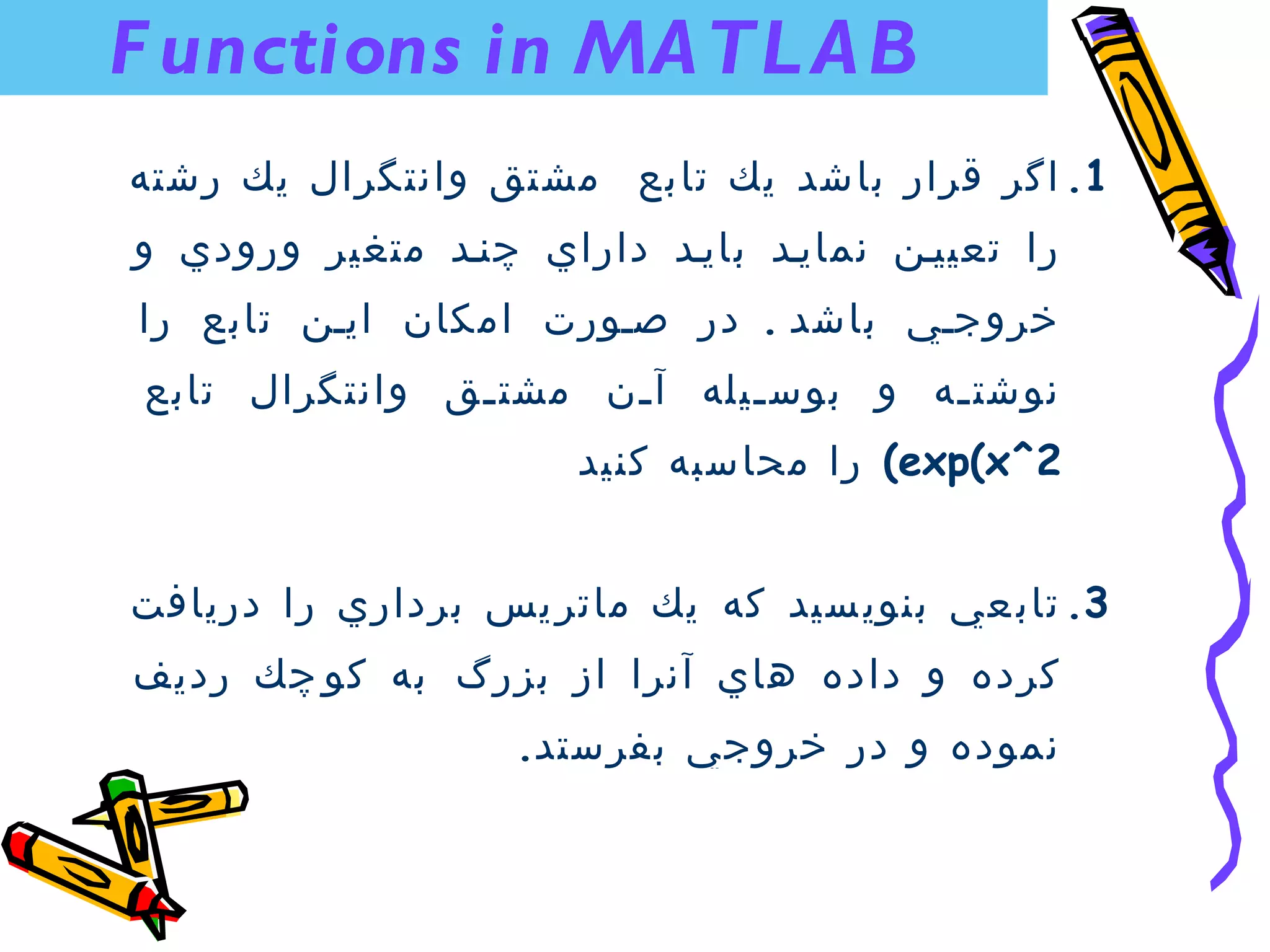 ‫‪F unctions in MA TL A B‬‬
‫1. اگر قرار باشد يك تابع مشتق وانتگرال يك رشته‬
‫را تعيينن نمايند بايند داراي چنند متغير ورودي و‬
‫خروجني باشد . در صنورت امكان اينن تابع را‬
 ‫نوشت نه و بوس نيله آ نن مشت نق وانتگرال تابع‬
                ‫ن‬      ‫ن‬      ‫ن‬        ‫ن‬
                      ‫2^‪ (exp(x‬را محاسبه كنيد‬


‫3. تاب عي بنوي سيد كه يك ماتر يس برداري را دريافت‬
‫كرده و داده هاي آنرا از بزرگ به كو چك رديف‬
                   ‫نموده و در خروجي بفرستد.‬
 