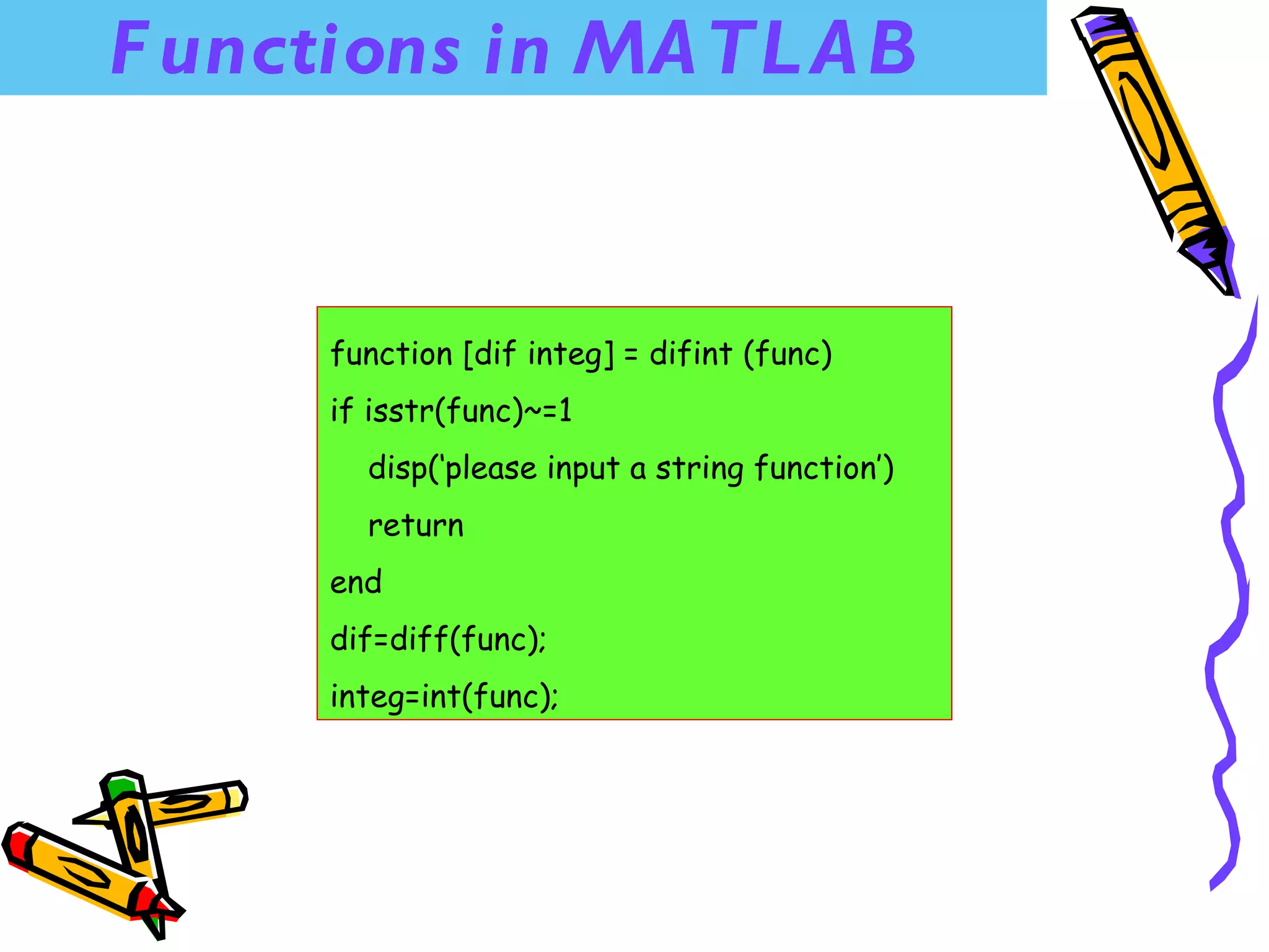 F unctions in MA TL A B


      function [dif integ] = difint (func)
      if isstr(func)~=1
        disp(‘please input a string function’)
        return
      end
      dif=diff(func);
      integ=int(func);
 