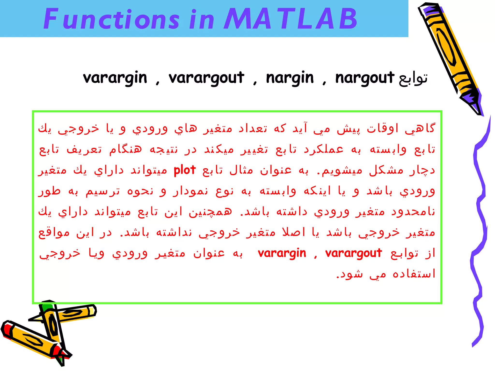 ‫‪F unctions in MA TL A B‬‬
       ‫توابع ‪varargin , varargout , nargin , nargout‬‬


‫گا هي اوقات پ يش مي آ يد كه تعداد متغ ير هاي ورودي و يا خرو جي يك‬
‫تا بع واب سته به عملكرد تا بع تغي ير ميك ند در نتي جه هنگام تعر يف تابع‬
‫دچار مش كل ميشويم . به عنوان مثال تا بع ‪ plot‬ميتوا ند داراي يك متغير‬
‫ورودي با شد و يا اين كه واب سته به نوع نمودار و نحوه تر سيم به طور‬
‫نامحدود متغ ير ورودي داش ته باشد. همچن ين ا ين تا بع ميتوا ند داراي يك‬
‫متغ ير خرو جي با شد يا ا صل متغ ير خرو جي نداش ته باشد. در ا ين مواقع‬
‫به عنوان متغينر ورودي وينا خروجي‬       ‫از توابنع ‪varargin , varargout‬‬
                                                     ‫استفاده مي شود.‬
 