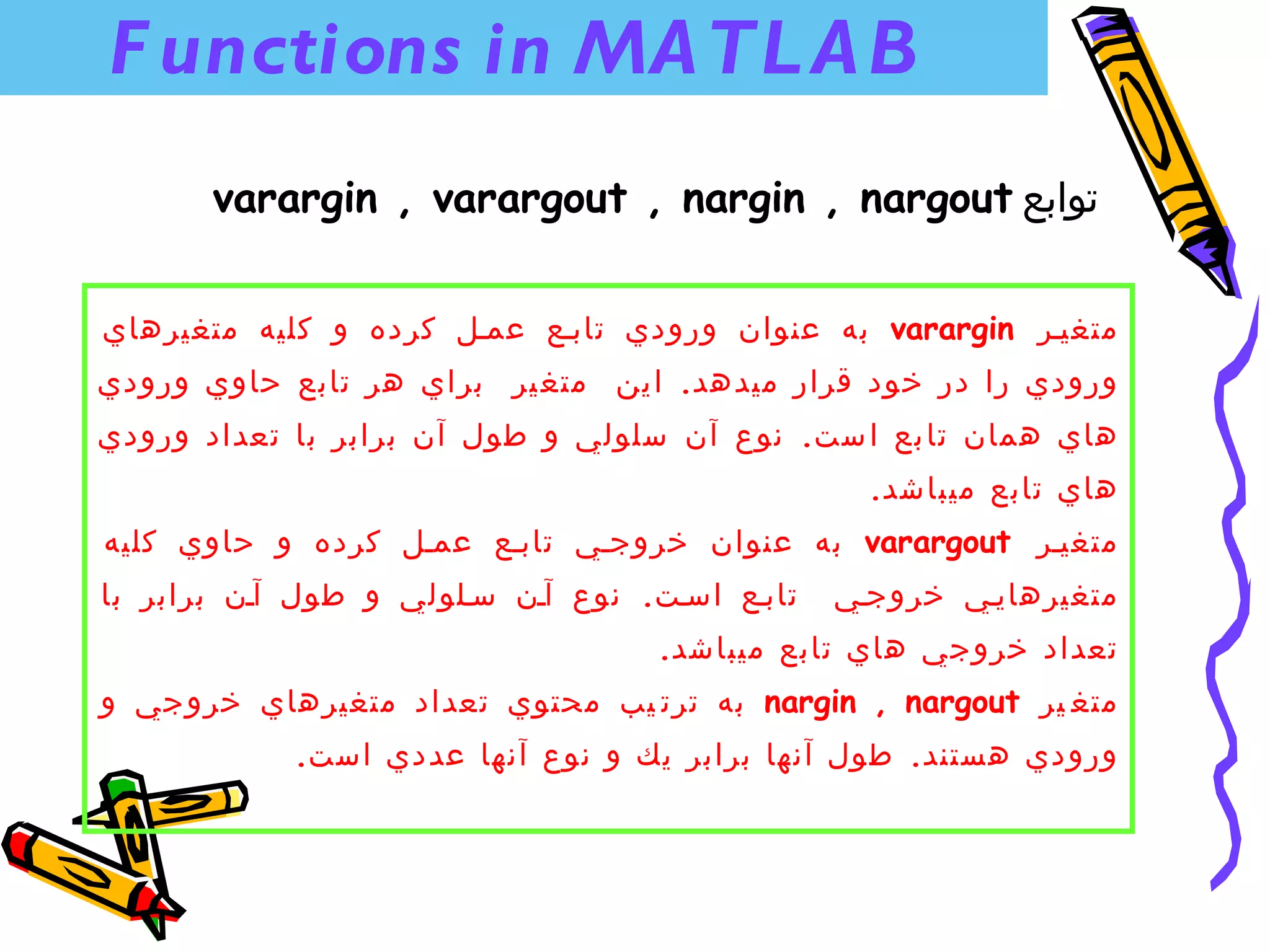 ‫‪F unctions in MA TL A B‬‬
       ‫توابع ‪varargin , varargout , nargin , nargout‬‬


‫متغينر ‪ varargin‬به عنوان ورودي تابنع عمنل كرده و كليه متغيرهاي‬
‫ورودي را در خود قرار ميدهد. ا ين متغ ير براي هر تابع حاوي ورودي‬
‫هاي همان تا بع ا ست. نوع آن سلولي و طول آن برابر با تعداد ورودي‬
                                                  ‫هاي تابع ميباشد.‬
‫متغينر ‪ varargout‬به عنوان خروجني تابنع عمنل كرده و حاوي كليه‬
‫تابنع اسنت. نوع آنن سنلولي و طول آنن برابر با‬   ‫متغيرهايني خروجني‬
                                   ‫تعداد خروجي هاي تابع ميباشد.‬
‫متغ ير ‪ nargin , nargout‬به ترت يب محتوي تعداد متغيرهاي خروجي و‬
            ‫ورودي هستند. طول آنها برابر يك و نوع آنها عددي است.‬
 