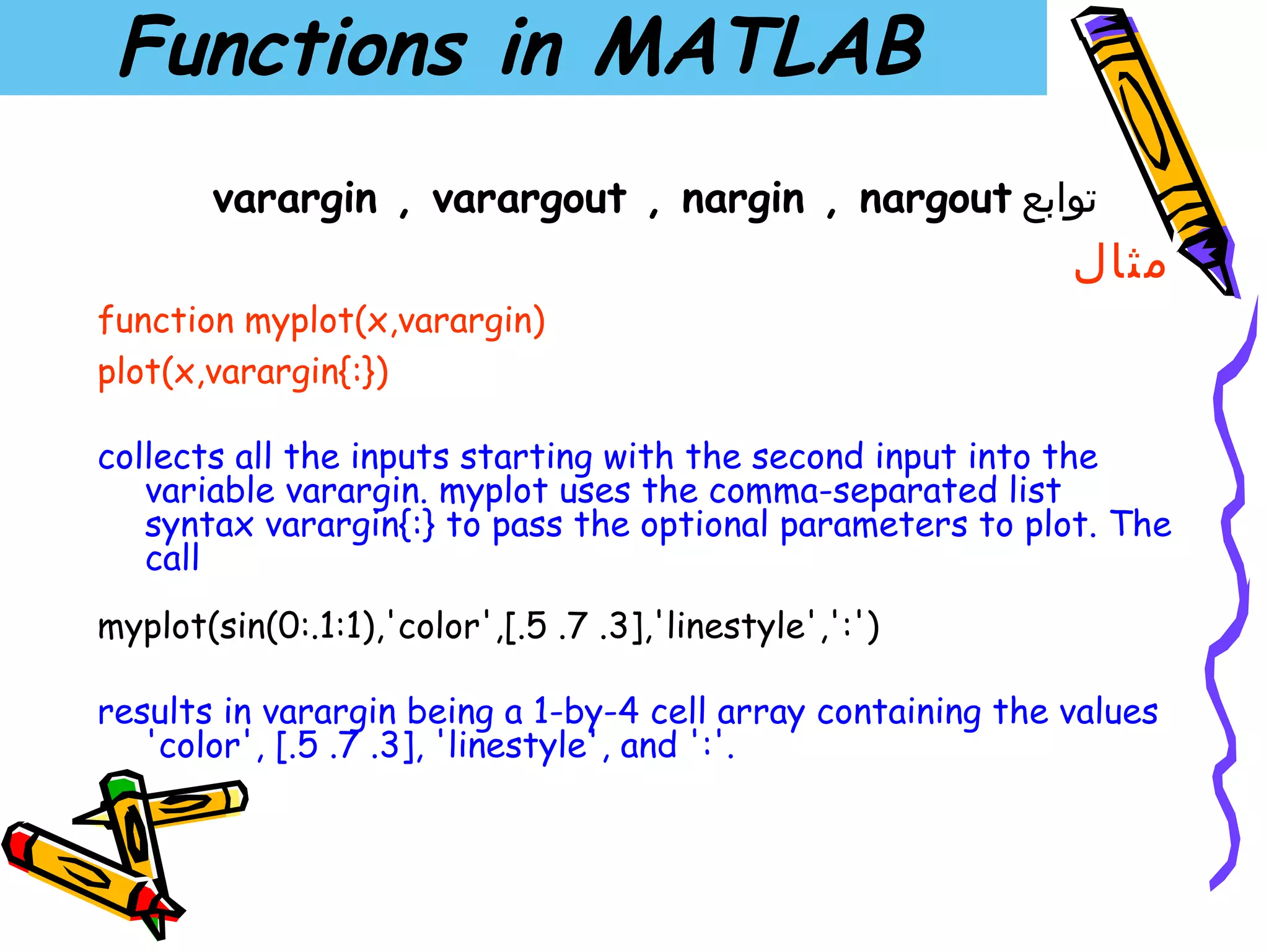 Functions in MATLAB
       varargin , varargout , nargin , nargout ‫توابع‬
                                                             ‫مثال‬
function myplot(x,varargin)
plot(x,varargin{:})

collects all the inputs starting with the second input into the
   variable varargin. myplot uses the comma-separated list
   syntax varargin{:} to pass the optional parameters to plot. The
   call
myplot(sin(0:.1:1),'color',[.5 .7 .3],'linestyle',':')

results in varargin being a 1-by-4 cell array containing the values
   'color', [.5 .7 .3], 'linestyle', and ':'.
 