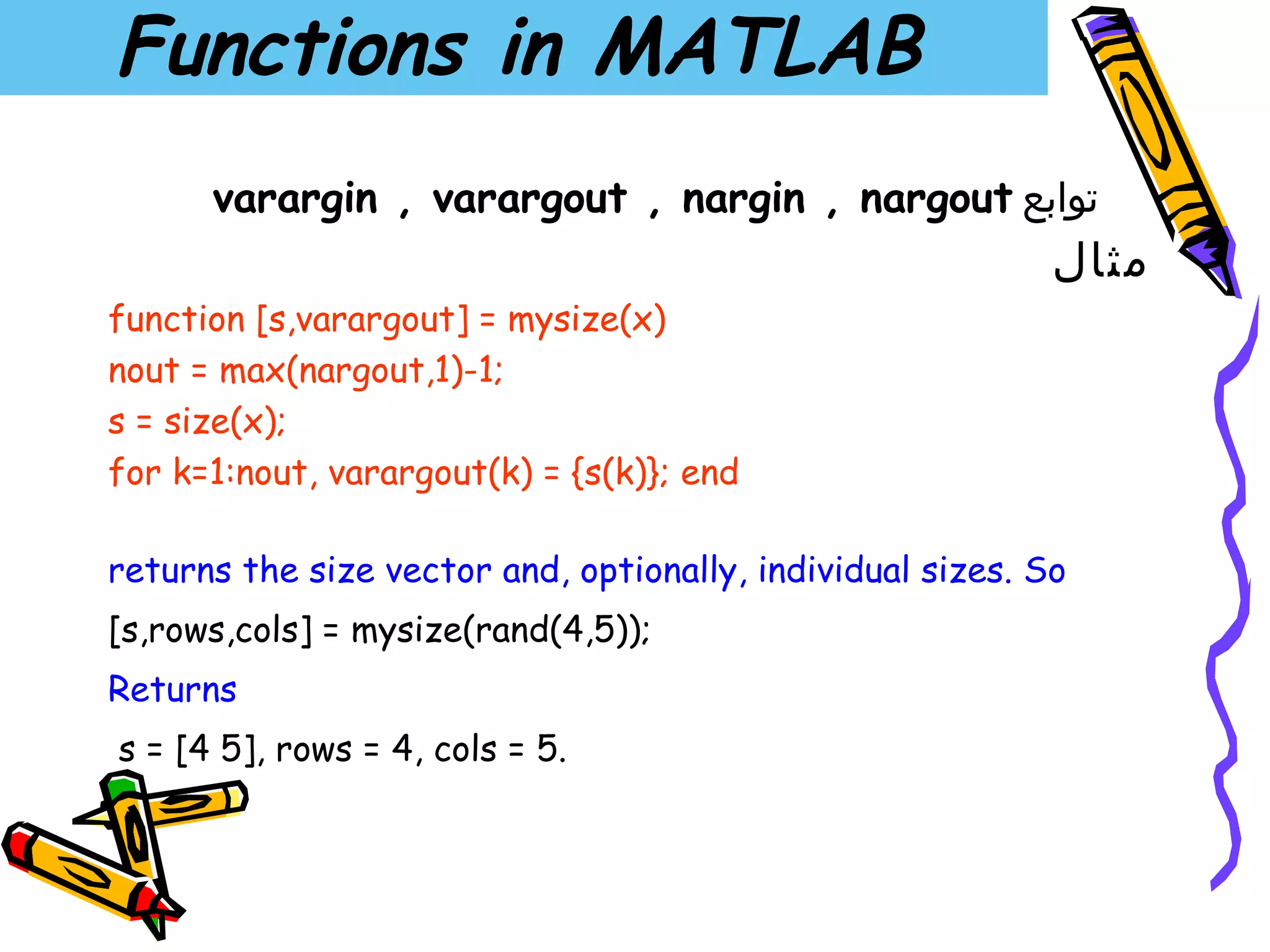 Functions in MATLAB
      varargin , varargout , nargin , nargout ‫توابع‬
                                                            ‫مثال‬
function [s,varargout] = mysize(x)
nout = max(nargout,1)-1;
s = size(x);
for k=1:nout, varargout(k) = {s(k)}; end

returns the size vector and, optionally, individual sizes. So
[s,rows,cols] = mysize(rand(4,5));
Returns
s = [4 5], rows = 4, cols = 5.
 