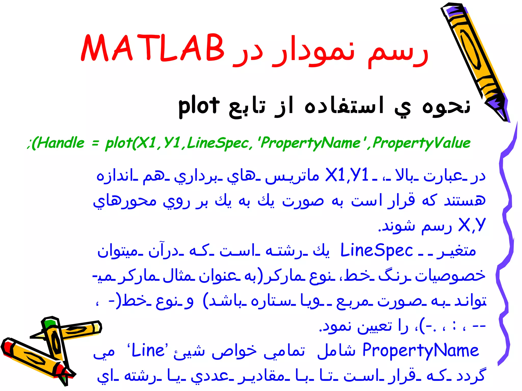 ‫رسم نمودار در ‪MATLAB‬‬
                     ‫نحوه ي استفاده از تابع ‪plot‬‬
‫‪;(Handle = plot(X1,Y1,LineSpec,'PropertyName',PropertyValue‬‬

         ‫در عبارت بال ، 1‪ X1,Y‬ماتري س هاي برداري هم اندازه‬
        ‫هستند كه قرار است به صورت يك به يك بر روي محورهاي‬
                                                    ‫‪ X,Y‬رسم شوند.‬
         ‫متغي ر ‪ LineSpec‬يك رشت ه اس ت ك ه درآن ميتوان‬
        ‫خص وصيات رن گ خ ط، نوع مارك ر )به عنوان مثال مارك ر م ي-‬
        ‫توان د ب ه ص ورت مرب ع وي ا س تاره باش د( و نوع خط)- ،‬
                                           ‫-- ، : ، .-(، را تعيين نمود.‬
        ‫‪ PropertyName‬شامل تمامي خواص شيئ ’‪ ‘ Line‬مي‬
         ‫گردد ك ه قرار اس ت ت ا ب ا مقادي ر عددي ي ا رشته اي‬
 