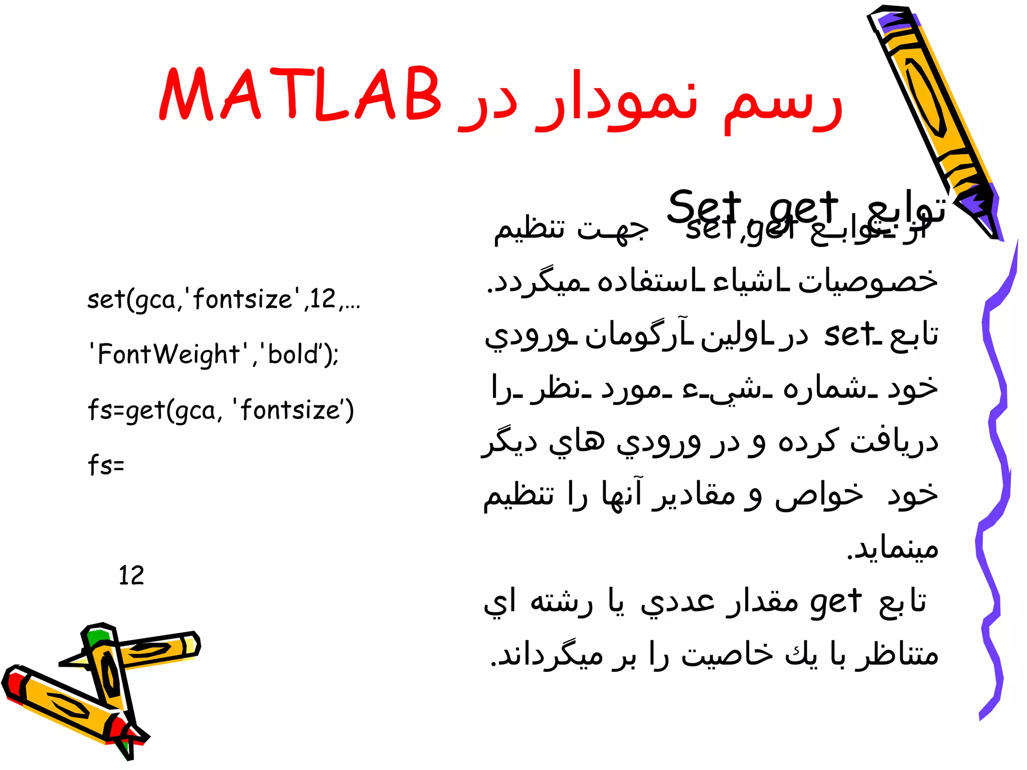 ‫رسم نمودار در ‪MATLAB‬‬
                          ‫جه ت تنظيم‬   ‫از تواب‪Set, get‬‬
                                        ‫توابع ع ‪set,get‬‬

‫…,21,'‪set(gca,'fontsize‬‬
                          ‫خص وصيات اشياء استفاده ميگردد.‬
                          ‫تاب ع ‪ set‬در اولين آرگومان ورودي‬
‫;)’‪'FontWeight','bold‬‬
                          ‫خود شماره شي ء مورد نظر را‬
‫)’‪fs=get(gca, 'fontsize‬‬
                          ‫دريافت كرده و در ورودي هاي ديگر‬
‫=‪fs‬‬
                          ‫خود خواص و مقادير آنها را تنظيم‬
                                                    ‫مينمايد.‬
  ‫21‬
                          ‫تابع ‪ get‬مقدار عددي يا رشته اي‬
                          ‫متناظر با يك خاصيت را بر ميگرداند.‬
 