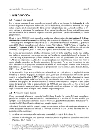 Aprenda Matlab 7.0 como si estuviera en Primero página 2
2. INTRODUCCIÓN
2.1. Acerca de este manual
Las primeras versiones de este manual estuvieron dirigidas a los alumnos de Informática 1 en la
Escuela Superior de Ingenieros Industriales de San Sebastián (Universidad de Navarra). Esta asig-
natura se cursa en el primer semestre de la carrera y el aprendizaje de MATLAB constituía la pri-
mera parte de la asignatura. Se trataba pues de un manual introductorio de una aplicación que, para
muchos alumnos, iba a constituir su primer contacto "profesional" con los ordenadores y/o con la
programación.
Desde el curso 2000-2001, este manual se ha adaptado a la asignatura de Matemáticas de la Espe-
cialidad (Mecánica-Máquinas) (Plan 1976) y a las prácticas de Álgebra (Plan 2000) en la Escuela
Técnica Superior de Ingenieros Industriales de la Universidad Politécnica de Madrid. A partir del
curso 2001-02 este manual se pensó subdivir en dos: "Aprenda MATLAB 7.0 como si estuviera en
Primero" y "Aprenda MATLAB 7.0 como si estuviera en Segundo", este último de carácter más
avanzado1
. En la práctica, hasta la fecha, este segundo manual nunca ha llegado a ver la luz.
Por encima de las asignaturas citadas, este manual puede ser útil a un público mucho más amplio,
que incluye a alumnos de cursos superiores de las Escuelas de Ingeniería Industrial, a alumnos de
Tercer Ciclo y a profesores que quieran conocer más de cerca las posibilidades que tendría MA-
TLAB en sus asignaturas. MATLAB es una de las aplicaciones más útiles que existen para poner a
punto métodos numéricos en distintas asignaturas de ingeniería. Por ser una herramienta de alto
nivel, el desarrollo de programas numéricos con MATLAB puede requerir hasta un orden de magni-
tud menos de esfuerzo que con lenguajes de programación convencionales, como Fortran, Pascal,
C/C++, Java o Visual Basic.
Se ha pretendido llegar a un equilibrio entre el detalle de las explicaciones, la amplitud de temas
tratados y el número de páginas. En algunos casos, junto con las instrucciones introducidas por el
usuario se incluye la salida de MATLAB; en otros casos no se incluye dicha salida, pero se espera
que el lector disponga de un PC con MATLAB y vaya introduciendo esas instrucciones a la vez que
avanza en estas páginas. En muchas ocasiones se anima al lector interesado a ampliar el tema con la
ayuda del programa (toda la documentación de MATLAB está disponible on-line a través del
Help). En cualquier caso recuérdese que la informática moderna, más que en “saber cómo hacer
algo” consiste en “saber averiguar cómo hacerlo” en pocos segundos.
2.2. Novedades en este manual
Como corresponde a la nuava versión de MATLAB que describe (la versión 7.0), este manual con-
prende una completa revisión del anterior, correspondiente a la versión 6.5. En este sentido, por
ejemplo, todas las figuras del manual han sido renovadas, pues también el aspecto de la nueva ver-
sión de MATLAB es diferente, más en unos aspectos que en otros.
Además de la citada revisión general, en este nuevo manual se hace referencia por primera vez a
ciertas novedades introducidas tanto en la versión 6.5 como en la 7.0. Las más adiciones más im-
portantes son las siguientes:
1. Ayuda y entorno de desarrollo mejorados (Apartado 2.5, a partir de la página 9).
2. Mejoras en el debugger, que permiten establecer puntos de parada de ejecución condicional
(Apartado 2.5.7, página 16).
1
En realidad, el manual "Aprenda Matlab como si estuviera en Segundo" no ha llegado a ver la luz (verano de 2004).
Es un viejo proyecto pendiente de disponer de tiempo para terminar su edición. Si por fin se publica, aparecerá de
inmediato en http://www.tayuda.com/ayudainf
 