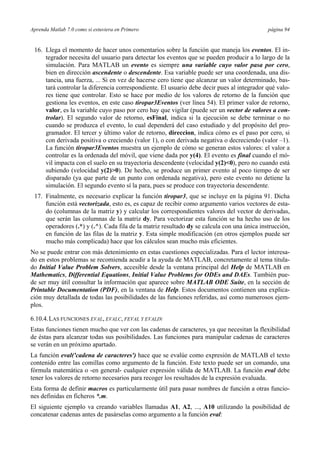 Aprenda Matlab 7.0 como si estuviera en Primero página 94
16. Llega el momento de hacer unos comentarios sobre la función que maneja los eventos. El in-
tegrador necesita del usuario para detectar los eventos que se pueden producir a lo largo de la
simulación. Para MATLAB un evento es siempre una variable cuyo valor pasa por cero,
bien en dirección ascendente o descendente. Esa variable puede ser una coordenada, una dis-
tancia, una fuerza, ... Si en vez de hacerse cero tiene que alcanzar un valor determinado, bas-
tará controlar la diferencia correspondiente. El usuario debe decir pues al integrador qué valo-
res tiene que controlar. Esto se hace por medio de los valores de retorno de la función que
gestiona les eventos, en este caso tiropar3Eventos (ver línea 54). El primer valor de retorno,
valor, es la variable cuyo paso por cero hay que vigilar (puede ser un vector de valores a con-
trolar). El segundo valor de retorno, esFinal, indica si la ejecución se debe terminar o no
cuando se produzca el evento, lo cual dependerá del caso estudiado y del propósito del pro-
gramador. El tercer y último valor de retorno, direccion, indica cómo es el paso por cero, si
con derivada positiva o creciendo (valor 1), o con derivada negativa o decreciendo (valor –1).
La función tiropar3Eventos muestra un ejemplo de cómo se generan estos valores: el valor a
controlar es la ordenada del móvil, que viene dada por y(4). El evento es final cuando el mó-
vil impacta con el suelo en su trayectoria descendente (velocidad y(2)<0), pero no cuando está
subiendo (velocidad y(2)>0). De hecho, se produce un primer evento al poco tiempo de ser
disparado (ya que parte de un punto con ordenada negativa), pero este evento no detiene la
simulación. El segundo evento sí la para, pues se produce con trayectoria descendente.
17. Finalmente, es necesario explicar la función tiropar3, que se incluye en la página 91. Dicha
función está vectorizada, esto es, es capaz de recibir como argumento varios vectores de esta-
do (columnas de la matriz y) y calcular los correspondientes valores del vector de derivadas,
que serán las columnas de la matriz dy. Para vectorizar esta función se ha hecho uso de los
operadores (.*) y (.^). Cada fila de la matriz resultado dy se calcula con una única instrucción,
en función de las filas de la matriz y. Esta simple modificación (en otros ejemplos puede ser
mucho más complicada) hace que los cálculos sean mucho más eficientes.
No se puede entrar con más detenimiento en estas cuestiones especializadas. Para el lector interesa-
do en estos problemas se recomienda acudir a la ayuda de MATLAB, concretamente al tema titula-
do Initial Value Problem Solvers, accesible desde la ventana principal del Help de MATLAB en
Mathematics, Differential Equations, Initial Value Problems for ODEs and DAEs. También pue-
de ser muy útil consultar la información que aparece sobre MATLAB ODE Suite, en la sección de
Printable Documentation (PDF), en la ventana de Help. Estos documentos contienen una explica-
ción muy detallada de todas las posibilidades de las funciones referidas, así como numerosos ejem-
plos.
6.10.4.LAS FUNCIONES EVAL, EVALC, FEVAL Y EVALIN
Estas funciones tienen mucho que ver con las cadenas de caracteres, ya que necesitan la flexibilidad
de éstas para alcanzar todas sus posibilidades. Las funciones para manipular cadenas de caracteres
se verán en un próximo apartado.
La función eval('cadena de caracteres') hace que se evalúe como expresión de MATLAB el texto
contenido entre las comillas como argumento de la función. Este texto puede ser un comando, una
fórmula matemática o -en general- cualquier expresión válida de MATLAB. La función eval debe
tener los valores de retorno necesarios para recoger los resultados de la expresión evaluada.
Esta forma de definir macros es particularmente útil para pasar nombres de función a otras funcio-
nes definidas en ficheros *.m.
El siguiente ejemplo va creando variables llamadas A1, A2, ..., A10 utilizando la posibilidad de
concatenar cadenas antes de pasárselas como argumento a la función eval:
 