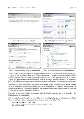 Aprenda Matlab 7.0 como si estuviera en Primero página 96
Figura 33. Ventana inicial del Profiler. Figura 34. Profile Summary para tiroparMain4.
Figura 35. Información sobre la función tiropar4salida. Figura 36. Información adicional sobre tiropar4salida.
Clicando sobre el enlace a la función tiropar4salida se muestra la información de la Figura 35 y de
la Figura 36. En la parte de arriba de la ventana (Figura 35) se muestra el número de veces que ha
sido llamada cada línea de código y el tiempo empleado en ella. En la parte inferior de la ventana
(Figura 36) aparece una información similar referida al código fuente del fichero. Las sentencias
que se han llevado más tiempo de CPU aparecen coloreadas en un tono rosa de intensidad creciente.
Una información particularmente interesante es la proporcionada bajo el epígrafe M-Lint results,
(no mostrados en las figuras) que contiene sugerencias para mejorar la eficiencia del programa. Por
ejemplo, se avisa de la existencia de variables que se calculan pero no se utilizan posteriormente, de
la existencia de alternativas más eficientes, etc.
El profiler proporciona también información sobre la función padre (la que la ha llamado) y las
funciones hijas de cada función.
Otra forma de llamar al profiler es por medio de la función profile, que se intercala en el código
fuente en la forma (se supone que estas líneas forman parte de un fichero *.m):
profile on -detail 'builtin';
sol=ode15s(@tiropar4,tspan2,y0,options,1,0.001);
profile viewer;
 