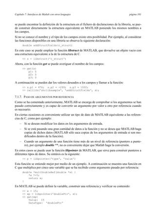 Capítulo 7: Interfaces de Matlab con otros lenguajes página 101
se puede encontrar la definición de la estructura en el fichero de declaraciones de la librería, se pue-
de construir directamente la estructura equivalente en MATLAB poniendo los mismos nombres a
los campos.
Si no se conoce el nombre y el tipo de los campos existe otra posibilidad. Por ejemplo, al considerar
las funciones disponibles en una librería se observa la siguiente declaración:
double addStructFields(c_struct)
En este caso se puede emplear la función libstruct de MATLAB, que devuelve un objeto vacio con
una estructura equivalente a la de la estructura de C.
>> s = libstruct('c_struct')
Ahora, con la función get se puede averiguar el nombre de los campos:
>> get(s)
p1: 0
p2: 0
p3: 0
A continuación se pueden dar los valores deseados a los campos y llamar a la función:
>> s.p1 = 476; s.p2 = -299; s.p3 = 1000;
>> calllib('shrlibsample', 'addStructFields', s);
7.1.7. PASO DE ARGUMENTOS POR REFERENCIA
Como se ha comentado anteriormente, MATLAB se encarga de comprobar si los argumentos se han
pasado correctamente y es capaz de convertir un argumento por valor a otro por referencia cuando
es necesario.
En ciertas ocasiones es conveniente utilizar un tipo de dato de MATLAB equivalente a las referen-
cias de C, como por ejemplo:
– Si se desean modificar los datos en los argumentos de entrada.
– Si se está pasando una gran cantidad de datos a la función y no se desea que MATLAB haga
copias de dichos datos (MATLAB sólo saca copias de los argumentos de entrada si son mo-
dificados dentro de la función).
– Cuando un argumento de una función tiene más de un nivel de referencia (puntero a punte-
ro), por ejemplo double **, no es conveniente dejar que Matlab haga la conversión.
En estos casos se puede usar la función libpointer de MATLAB, que sirve para construir punteros a
diferentes tipos de datos. Su sintáxis es la siguiente:
>> p = libpointer('type', 'value')
Esta función se entiende mejor por medio de un ejemplo. A continuación se muestra una función en
C que multiplica por cinco una variable que se ha recibido como argumento pasado por referencia:
double *multDoubleRef(double *x) {
*x *=5;
return x;
}
En MATLAB se puede definir la variable, construir una referencia y verificar su contenido:
>> x = 15;
>> xp = libpointer('doublePtr', x);
>> get(xp)
Value: 15
DataType: 'doublePtr'
 