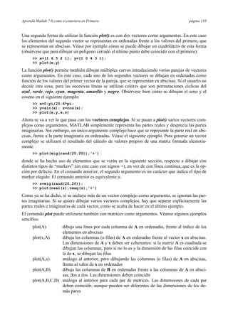 Aprenda Matlab 7.0 como si estuviera en Primero página 110
Una segunda forma de utilizar la función plot() es con dos vectores como argumentos. En este caso
los elementos del segundo vector se representan en ordenadas frente a los valores del primero, que
se representan en abscisas. Véase por ejemplo cómo se puede dibujar un cuadrilátero de esta forma
(obsérvese que para dibujar un polígono cerrado el último punto debe coincidir con el primero):
>> x=[1 6 5 2 1]; y=[1 0 4 3 1];
>> plot(x,y)
La función plot() permite también dibujar múltiples curvas introduciendo varias parejas de vectores
como argumentos. En este caso, cada uno de los segundos vectores se dibujan en ordenadas como
función de los valores del primer vector de la pareja, que se representan en abscisas. Si el usuario no
decide otra cosa, para las sucesivas líneas se utilizan colores que son permutaciones cíclicas del
azul, verde, rojo, cyan, magenta, amarillo y negro. Obsérvese bien cómo se dibujan el seno y el
coseno en el siguiente ejemplo:
>> x=0:pi/25:6*pi;
>> y=sin(x); z=cos(x);
>> plot(x,y,x,z)
Ahora se va a ver lo que pasa con los vectores complejos. Si se pasan a plot() varios vectores com-
plejos como argumentos, MATLAB simplemente representa las partes reales y desprecia las partes
imaginarias. Sin embargo, un único argumento complejo hace que se represente la parte real en abs-
cisas, frente a la parte imaginaria en ordenadas. Véase el siguiente ejemplo. Para generar un vector
complejo se utilizará el resultado del cálculo de valores propios de una matriz formada aleatoria-
mente:
>> plot(eig(rand(20,20)),'+')
donde se ha hecho uso de elementos que se verán en la siguiente sección, respecto a dibujar con
distintos tipos de “markers” (en este caso con signos +), en vez de con línea continua, que es la op-
ción por defecto. En el comando anterior, el segundo argumento es un carácter que indica el tipo de
marker elegido. El comando anterior es equivalente a:
>> z=eig(rand(20,20));
>> plot(real(z),imag(z),'+')
Como ya se ha dicho, si se incluye más de un vector complejo como argumento, se ignoran las par-
tes imaginarias. Si se quiere dibujar varios vectores complejos, hay que separar explícitamente las
partes reales e imaginarias de cada vector, como se acaba de hacer en el último ejemplo.
El comando plot puede utilizarse también con matrices como argumentos. Véanse algunos ejemplos
sencillos:
plot(A) dibuja una línea por cada columna de A en ordenadas, frente al índice de los
elementos en abscisas
plot(x,A) dibuja las columnas (o filas) de A en ordenadas frente al vector x en abscisas.
Las dimensiones de A y x deben ser coherentes: si la matriz A es cuadrada se
dibujan las columnas, pero si no lo es y la dimensión de las filas coincide con
la de x, se dibujan las filas
plot(A,x) análogo al anterior, pero dibujando las columnas (o filas) de A en abscisas,
frente al valor de x en ordenadas
plot(A,B) dibuja las columnas de B en ordenadas frente a las columnas de A en absci-
sas, dos a dos. Las dimensiones deben coincidir
plot(A,B,C,D) análogo al anterior para cada par de matrices. Las dimensiones de cada par
deben coincidir, aunque pueden ser diferentes de las dimensiones de los de-
más pares
 