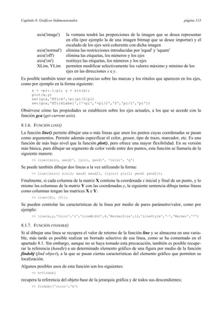 Capítulo 8: Gráficos bidimensionales página 113
axis('image') la ventana tendrá las proporciones de la imagen que se desea representar
en ella (por ejemplo la de una imagen bitmap que se desee importar) y el
escalado de los ejes será coherente con dicha imagen
axis('normal') elimina las restricciones introducidas por 'equal' y 'square'
axis('off') elimina las etiquetas, los números y los ejes
axis('on') restituye las etiquetas, los números y los ejes
XLim, YLim permiten modificar selectivamente los valores máximo y mínimo de los
ejes en las direcciones x e y.
Es posible también tener un control preciso sobre las marcas y los rótulos que aparecen en los ejes,
como por ejemplo en la forma siguiente:
x = -pi:.1:pi; y = sin(x);
plot(x,y)
set(gca,'XTick',-pi:pi/2:pi)
set(gca,'XTickLabel',{'-pi','-pi/2','0','pi/2','pi'})
Obsérvese cómo las propiedades se establecen sobre los ejes actuales, a los que se accede con la
función gca (get current axis).
8.1.6. FUNCIÓN LINE()
La función line() permite dibujar una o más líneas que unen los puntos cuyas coordenadas se pasan
como argumentos. Permite además especificar el color, grosor, tipo de trazo, marcador, etc. Es una
función de más bajo nivel que la función plot(), pero ofrece una mayor flexibilidad. En su versión
más básica, para dibujar un segmento de color verde entre dos puntos, esta función se llamaría de la
siguiente manera:
>> line([xini, xend]', [yini, yend]', 'color', 'g')
Se puede también dibujar dos líneas a la vez utilizando la forma:
>> line([xini1 xini2; xend1 xend2], ([yini1 yini2; yend1 yend2]);
Finalmente, si cada columna de la matriz X contiene la coordenada x inicial y final de un punto, y lo
mismo las columnas de la matriz Y con las coordenadas y, la siguiente sentencia dibuja tantas líneas
como columnas tengan las matrices X e Y:
>> line([X], [Y]);
Se pueden controlar las características de la línea por medio de pares parámetro/valor, como por
ejemplo:
>> line(x,y,'Color','r','LineWidth',4,'MarkerSize',12,'LineStyle','—','Marker','*')
8.1.7. FUNCIÓN FINDOBJ()
Si al dibujar una línea se recupera el valor de retorno de la función line y se almacena en una varia-
ble, más tarde es posible realizar un borrado selectivo de esa línea, como se ha comentado en el
apartado 8.1. Sin embargo, aunque no se haya tomado esta precacución, también es posible recupe-
rar la referencia (handle) a un determinado elemento gráfico de una figura por medio de la función
findobj (find object), a la que se pasan ciertas características del elemento gráfico que permiten su
localización.
Algunos posibles usos de esta función son los siguientes:
>> h=findobj
recupera la referencia del objeto base de la jerarquía gráfica y de todos sus descendientes;
>> findobj('color','k')
 