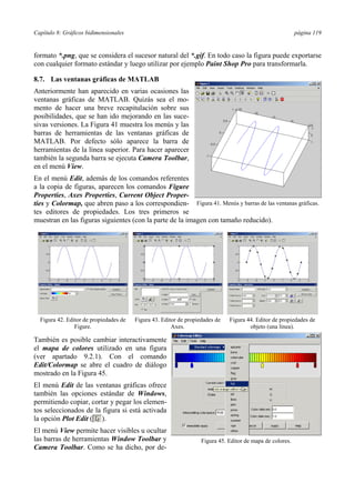 Capítulo 8: Gráficos bidimensionales página 119
formato *.png, que se considera el sucesor natural del *.gif. En todo caso la figura puede exportarse
con cualquier formato estándar y luego utilizar por ejemplo Paint Shop Pro para transformarla.
8.7. Las ventanas gráficas de MATLAB
Anteriormente han aparecido en varias ocasiones las
ventanas gráficas de MATLAB. Quizás sea el mo-
mento de hacer una breve recapitulación sobre sus
posibilidades, que se han ido mejorando en las suce-
sivas versiones. La Figura 41 muestra los menús y las
barras de herramientas de las ventanas gráficas de
MATLAB. Por defecto sólo aparece la barra de
herramientas de la línea superior. Para hacer aparecer
también la segunda barra se ejecuta Camera Toolbar,
en el menú View.
En el menú Edit, además de los comandos referentes
a la copia de figuras, aparecen los comandos Figure
Properties, Axes Properties, Current Object Proper-
ties y Colormap, que abren paso a los correspondien-
tes editores de propiedades. Los tres primeros se
muestran en las figuras siguientes (con la parte de la imagen con tamaño reducido).
Figura 42. Editor de propiedades de
Figure.
Figura 43. Editor de propiedades de
Axes.
Figura 44. Editor de propiedades de
objeto (una línea).
También es posible cambiar interactivamente
el mapa de colores utilizado en una figura
(ver apartado 9.2.1). Con el comando
Edit/Colormap se abre el cuadro de diálogo
mostrado en la Figura 45.
El menú Edit de las ventanas gráficas ofrece
también las opciones estándar de Windows,
permitiendo copiar, cortar y pegar los elemen-
tos seleccionados de la figura si está activada
la opción Plot Edit ( ).
El menú View permite hacer visibles u ocultar
las barras de herramientas Window Toolbar y
Camera Toolbar. Como se ha dicho, por de-
Figura 41. Menús y barras de las ventanas gráficas.
Figura 45. Editor de mapa de colores.
 