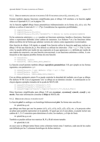 Aprenda Matlab 7.0 como si estuviera en Primero página 122
9.1.1. DIBUJO SIMPLIFICADO DE FUNCIONES 3-D: FUNCIONES EZPLOT3(), EZSURF(), ETC.
Existen también algunas funciones simplificadas para el dibujo 3-D similares a la función ezplot
vista en el Apartado 8.3.3, en la página 116.
Así la función ezplot3 dibuja lineas paramétricas tridimensionales en la forma x(t), y(t) y z(t). Por
defecto se utiliza el intervalo 0 < t < 2*pi. Considérense las siguientes posibilidades:
>> ezplot3(x,y,z);
>> ezplot3(x,y,z,[t1,t2]);
>> ezplot3(x,y,z,[t1,t2],'animate'); % dibuja la curva progresivamente
En las sentencias anteriores x, y, y z pueden ser funciones anónimas, handles a funciones, funciones
inline o expresiones definidas como cadena de caracteres. Los ficheros *.m y las funciones inline
deben escribirse de tal forma que admitan vectores de valores como argumentos (vectorizados).
Otra función de dibujo 3-D rápido es ezsurf. Esta función utiliza la funcción surf para realizar un
dibujo 3-D de una función f(x,y). Por defecto se utilizan los intervalos –2*pi < x, y < 2*pi. La fun-
ción f se puede definir por medio de una expresión en la que aparezcan x e y definida por medio de
una cadena de caracteres, con una función convencional, o con funciones anónimas u online. A con-
tinuación se dan algunas posibles formas de exta función:
>> ezsurf(f);
>> ezsurf(f, [a,b]);
>> ezsurf(f, [xmin,xmax,ymin,ymax]);
La función ezsurf permite también dibujar superficies paramétricas 3-D, por ejmplo en las formas
siguientes, con parámetros s y t:
>> ezsurf(x,y,z); % por defecto -2*pi < s,t < 2*pi
>> ezsurf(x,y,z, [a,b]);
>> ezsurf(x,y,z, [smin,smax,tmin,tmax]);
Con un último parámetro entero N se puede controlar la densidad del mallado con el que se dibuja.
Por defecto N=60. Con el argumento 'circ' se dibuja en un dominio circular. A continuación se in-
cluyen algunos ejemplos tomados de la ayuda de MATLAB:
>> ezsurf('s*cos(t)','s*sin(t)','t')
>> ezsurf('s*cos(t)','s*sin(t)','s')
>> ezsurf('exp(-s)*cos(t)','exp(-s)*sin(t)','t',[0,8,0,4*pi])
Otras funciones simplificadas para dibujo 3-D son ezcontour, ezcontourf, ezmesh, ezsurfc y ez-
meshc. Para más información consultar el Help de MATLAB.
9.1.2. DIBUJO DE LÍNEAS: FUNCIÓN PLOT3
La función plot3 es análoga a su homóloga bidimensional plot. Su forma más sencilla es:
>> plot3(x,y,z)
que dibuja una línea que une los puntos (x(1), y(1), z(1)), (x(2), y(2), z(2)), etc. y la proyecta sobre
un plano para poderla representar en la pantalla. Al igual que en el caso plano, se puede incluir una
cadena de 1, 2 ó 3 caracteres para determinar el color, los markers, y el tipo de línea:
>> plot3(x,y,z,s)
También se pueden utilizar tres matrices X, Y y Z del mismo tamaño:
>> plot3(X,Y,Z)
en cuyo caso se dibujan tantas líneas como columnas tienen estas 3 matrices, cada una de las cuales
está definida por las 3 columnas homólogas de dichas matrices.
 