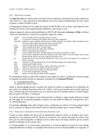 Capítulo 9: Gráficos tridimensionales página 125
9.2.1. MAPAS DE COLORES
Un mapa de colores se define como una matriz de tres columnas, cada una de las cuales contiene un
valor entre 0 y 1, que representa la intensidad de uno de los colores fundamentales: R (red o rojo),
G (green o verde) y B (blue o azul).
La longitud por defecto de los mapas de colores de MATLAB es 64, es decir, cada mapa de color
contiene 64 colores. Esta longitud puede modificarse como luego se verá.
Algunos mapas de colores están predefinidos en MATLAB. Buscando colormap en Help se obtiene
–entre otra información– la lista de los siguientes mapas de colores:
autumn varies smoothly from red, through orange, to yellow.
bone is a grayscale colormap with a higher value for the blue component.
colorcube contains as many regularly spaced colors in RGB colorspace as possible, while attempting to pro-
vide more steps of gray, pure red, pure green, and pure blue.
cool consists of colors that are shades of cyan and magenta.
copper varies smoothly from black to bright copper.
flag consists of the colors red, white, blue, and black.
gray returns a linear grayscale colormap.
hot varies smoothly from black, through shades of red, orange, and yellow, to white.
hsv varies the hue component of the hue-saturation-value color model. The colors begin with red, pass
through yellow, green, cyan, blue, magenta, and return to red.
jet ranges from blue to red, and passes through the colors cyan, yellow, and orange. It is a variation of
the hsv colormap.
lines colormap of colors specified by the Axes ColorOrder property and a shade of gray.
pink contains pastel shades of pink.
prism repeats the six colors red, orange, yellow, green, blue, and violet.
spring consists of colors that are shades of magenta and yellow.
summer consists of colors that are shades of green and yellow.
white is an all white monochrome colormap.
winter consists of colors that are shades of blue and green.
El colormap por defecto es jet. Para visualizar estos mapas de colores, cambiando al mismo tiempo
su longitud, se pueden utilizar los siguientes comandos en la Command Window:
>> colormap(hot(128))
>> pcolor([1:129;1:129]')
donde la función pcolor permite visualizar por medio de colores la magnitud de los elementos de
una matriz (en realidad representa colores de “celdas”, para lo que necesita que la matriz tenga una
fila y columna más de las necesarias; ésa es la razón de que en el ejemplo anterior a la función pco-
lor se le pasen 129 filas y 2 columnas).
Si se desea imprimir una figura en una impresora láser en blanco y negro, puede utilizarse el mapa
de color gray. En el siguiente apartado se explica con más detalle el dibujo en "pseudocolor" (pco-
lor, abreviadamente).
El comando colormap actúa sobre la figura activa, cambiando sus colores. Si no hay ninguna figura
activa, sustituye al mapa de color anterior para las siguientes figuras que se vayan a dibujar.
9.2.2. IMÁGENES Y GRÁFICOS EN PSEUDOCOLOR. FUNCIÓN CAXIS
Cuando se desea dibujar una figura con un determinado mapa de colores se establece una corres-
pondencia (o un mapping) entre los valores de la función y los colores del mapa de colores. Esto
hace que los valores pequeños se dibujen con los colores bajos del mapa, mientras que los valores
grandes se dibujan con los colores altos.
La función pcolor es -en cierta forma- equivalente a la función surf con el punto de vista situado
perpendicularmente al dibujo. Un ejemplo interesante de uso de la función pcolor es el siguiente: se
 
