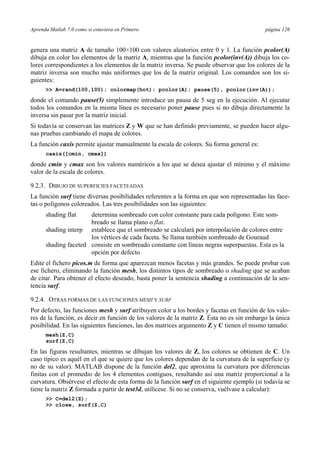 Aprenda Matlab 7.0 como si estuviera en Primero página 126
genera una matriz A de tamaño 100×100 con valores aleatorios entre 0 y 1. La función pcolor(A)
dibuja en color los elementos de la matriz A, mientras que la función pcolor(inv(A)) dibuja los co-
lores correspondientes a los elementos de la matriz inversa. Se puede observar que los colores de la
matriz inversa son mucho más uniformes que los de la matriz original. Los comandos son los si-
guientes:
>> A=rand(100,100); colormap(hot); pcolor(A); pause(5), pcolor(inv(A));
donde el comando pause(5) simplemente introduce un pausa de 5 seg en la ejecución. Al ejecutar
todos los comandos en la misma línea es necesario poner pause pues si no dibuja directamente la
inversa sin pasar por la matriz inicial.
Si todavía se conservan las matrices Z y W que se han definido previamente, se pueden hacer algu-
nas pruebas cambiando el mapa de colores.
La función caxis permite ajustar manualmente la escala de colores. Su forma general es:
caxis([cmin, cmax])
donde cmin y cmax son los valores numéricos a los que se desea ajustar el mínimo y el máximo
valor de la escala de colores.
9.2.3. DIBUJO DE SUPERFICIES FACETEADAS
La función surf tiene diversas posibilidades referentes a la forma en que son representadas las face-
tas o polígonos coloreados. Las tres posibilidades son las siguientes:
shading flat determina sombreado con color constante para cada polígono. Este som-
breado se llama plano o flat.
shading interp establece que el sombreado se calculará por interpolación de colores entre
los vértices de cada faceta. Se llama también sombreado de Gouraud
shading faceted consiste en sombreado constante con líneas negras superpuestas. Esta es la
opción por defecto
Edite el fichero picos.m de forma que aparezcan menos facetas y más grandes. Se puede probar con
ese fichero, eliminando la función mesh, los distintos tipos de sombreado o shading que se acaban
de citar. Para obtener el efecto deseado, basta poner la sentencia shading a continuación de la sen-
tencia surf.
9.2.4. OTRAS FORMAS DE LAS FUNCIONES MESH Y SURF
Por defecto, las funciones mesh y surf atribuyen color a los bordes y facetas en función de los valo-
res de la función, es decir en función de los valores de la matriz Z. Ésta no es sin embargo la única
posibilidad. En las siguientes funciones, las dos matrices argumento Z y C tienen el mismo tamaño:
mesh(Z,C)
surf(Z,C)
En las figuras resultantes, mientras se dibujan los valores de Z, los colores se obtienen de C. Un
caso típico es aquél en el que se quiere que los colores dependan de la curvatura de la superficie (y
no de su valor). MATLAB dispone de la función del2, que aproxima la curvatura por diferencias
finitas con el promedio de los 4 elementos contiguos, resultando así una matriz proporcional a la
curvatura. Obsérvese el efecto de esta forma de la función surf en el siguiente ejemplo (si todavía se
tiene la matriz Z formada a partir de test3d, utilícese. Si no se conserva, vuélvase a calcular):
>> C=del2(Z);
>> close, surf(Z,C)
 