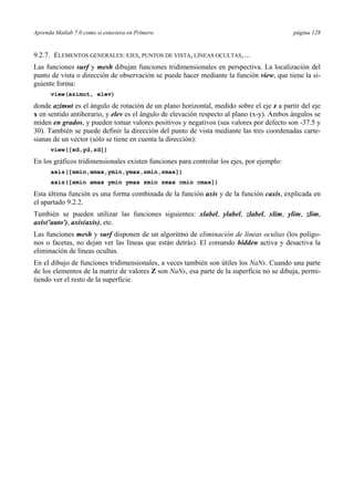 Aprenda Matlab 7.0 como si estuviera en Primero página 128
9.2.7. ELEMENTOS GENERALES: EJES, PUNTOS DE VISTA, LÍNEAS OCULTAS, ...
Las funciones surf y mesh dibujan funciones tridimensionales en perspectiva. La localización del
punto de vista o dirección de observación se puede hacer mediante la función view, que tiene la si-
guiente forma:
view(azimut, elev)
donde azimut es el ángulo de rotación de un plano horizontal, medido sobre el eje z a partir del eje
x en sentido antihorario, y elev es el ángulo de elevación respecto al plano (x-y). Ambos ángulos se
miden en grados, y pueden tomar valores positivos y negativos (sus valores por defecto son -37.5 y
30). También se puede definir la dirección del punto de vista mediante las tres coordenadas carte-
sianas de un vector (sólo se tiene en cuenta la dirección):
view([xd,yd,zd])
En los gráficos tridimensionales existen funciones para controlar los ejes, por ejemplo:
axis([xmin,xmax,ymin,ymax,zmin,zmax])
axis([xmin xmax ymin ymax zmin zmax cmin cmax])
Esta última función es una forma combinada de la función axis y de la función caxis, explicada en
el apartado 9.2.2.
También se pueden utilizar las funciones siguientes: xlabel, ylabel, zlabel, xlim, ylim, zlim,
axis('auto'), axis(axis), etc.
Las funciones mesh y surf disponen de un algoritmo de eliminación de líneas ocultas (los polígo-
nos o facetas, no dejan ver las líneas que están detrás). El comando hidden activa y desactiva la
eliminación de líneas ocultas.
En el dibujo de funciones tridimensionales, a veces también son útiles los NaNs. Cuando una parte
de los elementos de la matriz de valores Z son NaNs, esa parte de la superficie no se dibuja, permi-
tiendo ver el resto de la superficie.
 
